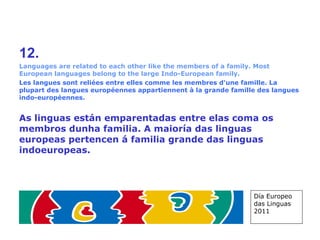 12. Languages are related to each other like the members of a family. Most European languages belong to the large Indo-European family. Les langues sont reliées entre elles comme les membres d'une famille. La plupart des langues européennes appartiennent à la grande famille des langues indo-européennes. As linguas están emparentadas entre elas coma os membros dunha familia. A maioría das linguas europeas pertencen á familia grande das linguas indoeuropeas.   Día Europeo das Linguas 2011 