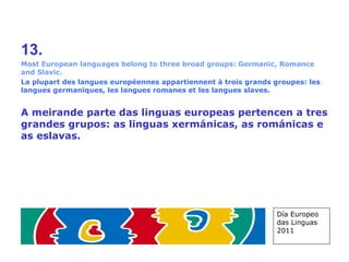 13. Most European languages belong to three broad groups: Germanic, Romance and Slavic. La plupart des langues européennes appartiennent à trois grands groupes: les langues germaniques, les langues romanes et les langues slaves. A meirande parte das linguas europeas pertencen a tres grandes grupos: as linguas xermánicas, as románicas e as eslavas. Día Europeo das Linguas 2011 