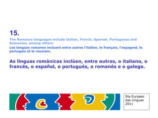 15. The Romance languages include Italian, French, Spanish, Portuguese and Romanian, among others. Les langues romanes incluent entre autres l'italien, le français, l'espagnol, le portugais et le roumain. As linguas románicas inclúen, entre outras, o italiano, o francés, o español, o portugués, o romanés e o galego. Día Europeo das Linguas 2011 