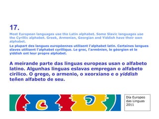17. Most European languages use the Latin alphabet. Some Slavic languages use the Cyrillic alphabet. Greek, Armenian, Georgian and Yiddish have their own alphabet. La plupart des langues européennes utilisent l'alphabet latin. Certaines langues slaves utilisent l'alphabet cyrillique. Le grec, l'arménien, le géorgien et le yiddish ont leur propre alphabet. A meirande parte das linguas europeas usan o alfabeto latino. Algunhas linguas eslavas empregan o alfabeto cirílico. O grego, o armenio, o xeorxiano e o  yiddish  teñen alfabeto de seu. Día Europeo das Linguas 2011 