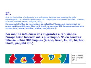 21. Due to the influx of migrants and refugees, Europe has become largely multilingual. In London alone some 300 languages are spoken (Arabic, Turkish, Kurdish, Berber, Hindi, Punjabi, etc.). En raison de l'afflux de migrants et de refugiés, l'Europe est maintenant en grand partie multilingue. Rien qu'à Londres, quelque 300 langues sont parlées (arabe, turc, kurde, berbère, hindou, panjabi, etc.). Por mor da influencia dos migrantes e refuxiados, Europa foise facendo máis plurilingüe. Só en Londres fálanse unhas 300 linguas (árabe, turco, kurdo, bérber, hindú, panjabi etc.) . Día Europeo das Linguas 2011 