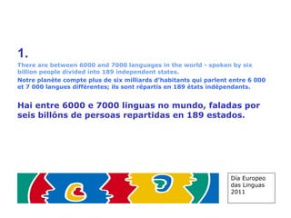 1.   There are between 6000 and 7000 languages in the world - spoken by six billion people divided into 189 independent states. Notre planète compte plus de six milliards d’habitants qui parlent entre 6 000 et 7 000 langues différentes; ils sont répartis en 189 états indépendants. Hai entre 6000 e 7000 linguas no mundo, faladas por seis billóns de persoas repartidas en 189 estados.   Día Europeo das Linguas 2011 
