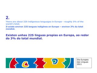 2.   There are about 225 indigenous languages in Europe - roughly 3% of the world’s total. Il existe environ 225 langues indigènes en Europe – environ 3% du total mondial. Existen unhas 225 linguas propias en Europa, ao redor do 3% do total mundial. Día Europeo das Linguas 2011 