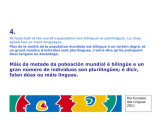 4.   At least half of the world’s population are bilingual or plurilingual, i.e. they speak two or more languages. Plus de la moitié de la population mondiale est bilingue à un certain degré, et un grand nombre d'individus sont plurilingues, c'est-à-dire qu'ils pratiquent deux langues ou davantage. Máis da metade da poboación mundial é bilingüe e un gran número de individuos son plurilingües; é dicir, falan dúas ou máis linguas. Día Europeo das Linguas 2011 