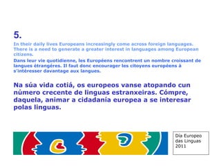 5. In their daily lives Europeans increasingly come across foreign languages. There is a need to generate a greater interest in languages among European citizens. Dans leur vie quotidienne, les Européens rencontrent un nombre croissant de langues étrangères. Il faut donc encourager les citoyens européens à s'intéresser davantage aux langues. Na súa vida cotiá, os europeos vanse atopando cun número crecente de linguas estranxeiras. Cómpre, daquela, animar a cidadanía europea a se interesar polas linguas. Día Europeo das Linguas 2011 