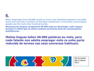 6. Many languages have 50,000 words or more, but individual speakers normally know and use only a fraction of the total vocabulary: in everyday conversation people use the same few hundred words. Beaucoup de langues comportent 50 000 mots ou davantage, mais chaque locuteur n'utilise que la même centaine de termes dans les conversations quotidiennes. Moitas linguas teñen 50.000 palabras ou máis, pero cada falante non adoita empregar máis ca unha parte reducida de termos nas súas conversas habituais. Día Europeo das Linguas 2011 