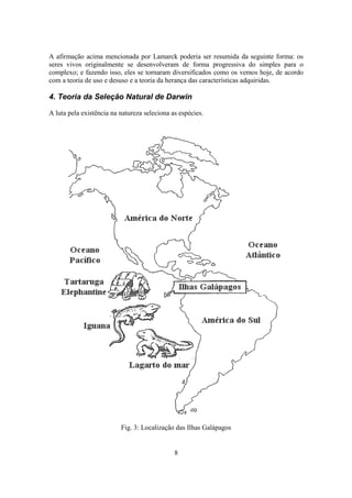 8
A afirmação acima mencionada por Lamarck poderia ser resumida da seguinte forma: os
seres vivos originalmente se desenvolveram de forma progressiva do simples para o
complexo; e fazendo isso, eles se tornaram diversificados como os vemos hoje, de acordo
com a teoria de uso e desuso e a teoria da herança das características adquiridas.
4. Teoria da Seleção Natural de Darwin
A luta pela existência na natureza seleciona as espécies.
Fig. 3: Localização das Ilhas Galápagos
 