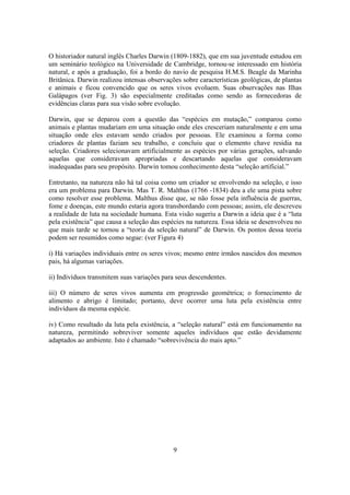 9
O historiador natural inglês Charles Darwin (1809-1882), que em sua juventude estudou em
um seminário teológico na Universidade de Cambridge, tornou-se interessado em história
natural, e após a graduação, foi a bordo do navio de pesquisa H.M.S. Beagle da Marinha
Britânica. Darwin realizou intensas observações sobre características geológicas, de plantas
e animais e ficou convencido que os seres vivos evoluem. Suas observações nas Ilhas
Galápagos (ver Fig. 3) são especialmente creditadas como sendo as fornecedoras de
evidências claras para sua visão sobre evolução.
Darwin, que se deparou com a questão das “espécies em mutação,” comparou como
animais e plantas mudariam em uma situação onde eles cresceriam naturalmente e em uma
situação onde eles estavam sendo criados por pessoas. Ele examinou a forma como
criadores de plantas faziam seu trabalho, e concluiu que o elemento chave residia na
seleção. Criadores selecionavam artificialmente as espécies por várias gerações, salvando
aquelas que consideravam apropriadas e descartando aquelas que consideravam
inadequadas para seu propósito. Darwin tomou conhecimento desta “seleção artificial.”
Entretanto, na natureza não há tal coisa como um criador se envolvendo na seleção, e isso
era um problema para Darwin. Mas T. R. Malthus (1766 -1834) deu a ele uma pista sobre
como resolver esse problema. Malthus disse que, se não fosse pela influência de guerras,
fome e doenças, este mundo estaria agora transbordando com pessoas; assim, ele descreveu
a realidade de luta na sociedade humana. Esta visão sugeriu a Darwin a ideia que é a “luta
pela existência” que causa a seleção das espécies na natureza. Essa ideia se desenvolveu no
que mais tarde se tornou a “teoria da seleção natural” de Darwin. Os pontos dessa teoria
podem ser resumidos como segue: (ver Figura 4)
i) Há variações individuais entre os seres vivos; mesmo entre irmãos nascidos dos mesmos
pais, há algumas variações.
ii) Indivíduos transmitem suas variações para seus descendentes.
iii) O número de seres vivos aumenta em progressão geométrica; o fornecimento de
alimento e abrigo é limitado; portanto, deve ocorrer uma luta pela existência entre
indivíduos da mesma espécie.
iv) Como resultado da luta pela existência, a “seleção natural” está em funcionamento na
natureza, permitindo sobreviver somente aqueles indivíduos que estão devidamente
adaptados ao ambiente. Isto é chamado “sobrevivência do mais apto.”
 