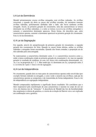 12
i) A Lei da Dominância
Mendel primeiramente cruzou ervilhas enrugadas com ervilhas redondas. As ervilhas
cresceram, e quando ele abriu as cascas das ervilhas cruzadas, ele encontrou somente
ervilhas redondas, perfeitamente alinhadas lado a lado; não havia nenhuma ervilha
enrugada. Assim, na primeira geração do cruzamento, uma das características se tornou
dominante (as ervilhas redondas), e a outra se tornou recessiva (as ervilhas enrugadas) e
somente a característica dominante apareceu. Desta forma, ele descobriu que, entre
características opostas, somente a dominante aparecerá na primeira geração do cruzamento.
Esta é a lei da dominância.
ii) A Lei da Segregação
Em seguida, através de autopolinização da primeira geração de cruzamento, a segunda
geração dos cruzamentos foi feito. Quando as cascas foram abertas, ambas as ervilhas
redondas e enrugadas foram encontradas. Quando elas foram contadas, a proporção era de
três redondas para uma enrugada.
Se expressarmos a característica dominante como A e a característica recessiva como a,
então a única combinação criada na primeira geração do cruzamento é Aa; mas na segunda
geração (o resultado de combinar Aa com Aa), houve três combinações denominadas, AA,
Aa, e aa, na proporção de 1: 2: 1. Mas sendo que A é dominante em Aa, a proporção entre A
e a se torna de 3 para 1. Esta é a lei da segregação.
iii) A Lei de Independência
No cruzamento, quando dois ou mais pares de características opostas estão envolvidas (por
exemplo formato redondo ou enrugado, e cores verde e amarelo nas ervilhas), cada par de
características opostas se comportam e são transmitidas de forma independente. Essa é a lei
da independência ou segregação independente.
Mendel compreendeu rapidamente o significado desses resultados. Ele considerou que o
fator responsável pela manifestação de uma característica é inerente no corpo de um ser
vivo; ele chamou isto de “elemento.” A descoberta de Mendel das leis da hereditariedade
deu surgimento à ciência da genética, e a teoria da evolução de Darwin veio a ser explicada
em combinação com a genética.
 