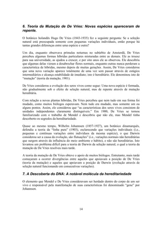 14
6. Teoria da Mutação de De Vries: Novas espécies apareceram de
repente.
O botânico holandês Hugo De Vries (1843-1935) fez a seguinte pergunta: Se a seleção
natural está preocupada somente com pequenas variações individuais, então porque há
tantas grandes diferenças entre uma espécie e outra?
Um dia, enquanto observava prímulas noturnas no subúrbio de Amsterdã, De Vries
percebeu algumas formas híbridas particulares misturadas entre as demais. Ele as trouxe
para sua universidade, as ajudou a crescer, e por oito anos ele as observou. Ele descobriu
que algumas delas vieram a desabrochar flores normais, enquanto outras nunca perderam a
característica de híbridas, mesmo depois de muitas gerações. Assim, De Vries considerou
que uma nova variação aparece totalmente de uma vez sem passar através de estágios
intermediários e alcança estabilidade de imediato; isto é hereditário. Ele denominou isto de
“mutação” (teoria da mutação, 1901).
De Vries considerou a evolução dos seres vivos como segue: Uma nova espécie é formada,
não gradualmente sob o efeito de seleção natural, mas de repente através de mutação
hereditária.
Com relação a novas plantas híbridas, De Vries percebeu que nem tudo em sua forma foi
mudado, como muitos biólogos esperavam. Nem tudo era mudado, mas somente um ou
alguns pontos. Assim, ele considerou que “as características dos seres vivos consistem de
unidades independentes claramente distinguíveis.” Em 1900, De Vries se tornou
familiarizado com o trabalho de Mendel e descobriu que não ele, mas Mendel tinha
descoberto os segredos da hereditariedade.
Quase ao mesmo tempo, Wilhelm Johannsen (1857-1927), um botânico dinamarquês,
defendia a teoria da “linha pura” (1903), esclarecendo que variações individuais (i.e.,
pequenas e contínuas variações entre indivíduos da mesma espécie), o que Darwin
considerou ser a causa da evolução, são flutuações” (i.e., variações normais não hereditárias
que surgem através da influência do meio ambiente e hábito), e não são hereditárias. Isto
levantou um problema difícil para a teoria de Darwin da seleção natural, o qual a teoria da
mutação de De Vries resolveu mais tarde.
A teoria da mutação de De Vries obteve o apoio de muitos biólogos. Entretanto, mais tarde
começaram a ocorrer divergências entre aqueles que apoiavam a posição de De Vries
(teoria da mutação) e aqueles que apoiavam a posição de Darwin (evolução através de
seleção natural funcionando em consecutivas variações).
7. A Descoberta do DNA: A notável molécula da hereditariedade
O elemento que Mendel e De Vries consideravam ser herdado dentro do corpo de um ser
vivo e responsável pela manifestação de suas características foi denominado “gene” por
Johannsen.
 