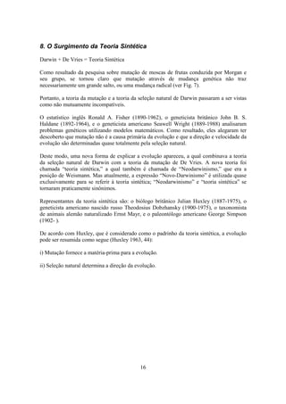 16
8. O Surgimento da Teoria Sintética
Darwin + De Vries = Teoria Sintética
Como resultado da pesquisa sobre mutação de moscas de frutas conduzida por Morgan e
seu grupo, se tornou claro que mutação através de mudança genética não traz
necessariamente um grande salto, ou uma mudança radical (ver Fig. 7).
Portanto, a teoria da mutação e a teoria da seleção natural de Darwin passaram a ser vistas
como não mutuamente incompatíveis.
O estatístico inglês Ronald A. Fisher (1890-1962), o geneticista britânico John B. S.
Haldane (1892-1964), e o geneticista americano Seawell Wright (1889-1988) analisaram
problemas genéticos utilizando modelos matemáticos. Como resultado, eles alegaram ter
descoberto que mutação não é a causa primária da evolução e que a direção e velocidade da
evolução são determinadas quase totalmente pela seleção natural.
Deste modo, uma nova forma de explicar a evolução apareceu, a qual combinava a teoria
da seleção natural de Darwin com a teoria da mutação de De Vries. A nova teoria foi
chamada “teoria sintética,” a qual também é chamada de “Neodarwinismo,” que era a
posição de Weismann. Mas atualmente, a expressão “Novo-Darwinismo” é utilizada quase
exclusivamente para se referir à teoria sintética; “Neodarwinismo” e “teoria sintética” se
tornaram praticamente sinônimos.
Representantes da teoria sintética são: o biólogo britânico Julian Huxley (1887-1975), o
geneticista americano nascido russo Theodosius Dobzhansky (1900-1975), o taxonomista
de animais alemão naturalizado Ernst Mayr, e o paleontólogo americano George Simpson
(1902- ).
De acordo com Huxley, que é considerado como o padrinho da teoria sintética, a evolução
pode ser resumida como segue (Huxley 1963, 44):
i) Mutação fornece a matéria-prima para a evolução.
ii) Seleção natural determina a direção da evolução.
 