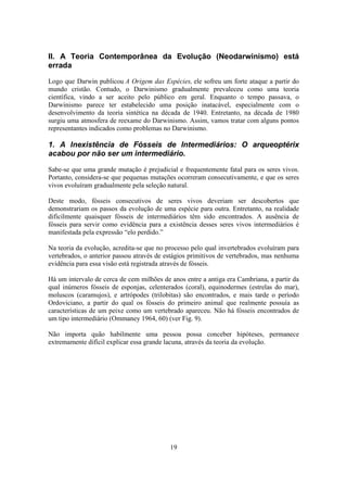 19
II. A Teoria Contemporânea da Evolução (Neodarwinismo) está
errada
Logo que Darwin publicou A Origem das Espécies, ele sofreu um forte ataque a partir do
mundo cristão. Contudo, o Darwinismo gradualmente prevaleceu como uma teoria
científica, vindo a ser aceito pelo público em geral. Enquanto o tempo passava, o
Darwinismo parece ter estabelecido uma posição inatacável, especialmente com o
desenvolvimento da teoria sintética na década de 1940. Entretanto, na década de 1980
surgiu uma atmosfera de reexame do Darwinismo. Assim, vamos tratar com alguns pontos
representantes indicados como problemas no Darwinismo.
1. A Inexistência de Fósseis de Intermediários: O arqueoptérix
acabou por não ser um intermediário.
Sabe-se que uma grande mutação é prejudicial e frequentemente fatal para os seres vivos.
Portanto, considera-se que pequenas mutações ocorreram consecutivamente, e que os seres
vivos evoluíram gradualmente pela seleção natural.
Deste modo, fósseis consecutivos de seres vivos deveriam ser descobertos que
demonstrariam os passos da evolução de uma espécie para outra. Entretanto, na realidade
dificilmente quaisquer fósseis de intermediários têm sido encontrados. A ausência de
fósseis para servir como evidência para a existência desses seres vivos intermediários é
manifestada pela expressão “elo perdido.”
Na teoria da evolução, acredita-se que no processo pelo qual invertebrados evoluíram para
vertebrados, o anterior passou através de estágios primitivos de vertebrados, mas nenhuma
evidência para essa visão está registrada através de fósseis.
Há um intervalo de cerca de cem milhões de anos entre a antiga era Cambriana, a partir da
qual inúmeros fósseis de esponjas, celenterados (coral), equinodermes (estrelas do mar),
moluscos (caramujos), e artrópodes (trilobitas) são encontrados, e mais tarde o período
Ordoviciano, a partir do qual os fósseis do primeiro animal que realmente possuía as
características de um peixe como um vertebrado apareceu. Não há fósseis encontrados de
um tipo intermediário (Ommaney 1964, 60) (ver Fig. 9).
Não importa quão habilmente uma pessoa possa conceber hipóteses, permanece
extremamente difícil explicar essa grande lacuna, através da teoria da evolução.
 