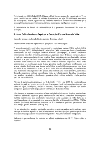 21
Foi relatado em 1986 (Takei 1987, 16) que o fóssil de um pássaro foi encontrado no Texas
que é considerado ter vivido 150 milhões de anos atrás, ou seja, 75 milhões de anos antes
do arqueoptérix. Assim, agora está se tornando impossível afirmar decisivamente que o
arqueoptérix era uma espécie intermediária na mudança do réptil para o pássaro.
A inexistência de fósseis de intermediários é o problema fundamental da teoria da
evolução.
2. Uma Dificuldade ao Explicar a Geração Espontânea da Vida:
Como foi gerada a elaborada fábrica química dentro da célula?
Evolucionistas explicam o processo da geração da vida como segue:
A atmosfera primitiva cobrindo a terra primitiva consistia de metano (CH,), amônia (NH,),
vapor de água (HZO), hidrogênio (HZ), nitrogênio (NZ), e assim por diante. Quando raios
ultravioletas do sol, descargas elétricas naturais (relâmpagos), e outros fenômenos
operavam na atmosfera primitiva, aminoácidos, açúcares, bases de ácidos nucleicos, ácidos
orgânicos, e assim por diante, foram gerados. Estes materiais estavam dissolvidos na água
da chuva, e a água da chuva que continha estes materiais caia no mar primitivo, e esses
materiais eram acumulados para formar uma “sopa de materiais orgânicos.” Nesta sopa,
aminoácidos se combinaram para formar proteína; ácidos nucleicos combinaram com
açúcar e ácidos fosfóricos para formar nucleótidos; e nucleótidos combinaram com ácido
nucleico, ácido ribonucleico (RNA) e ácido desoxirribonucleico (DNA). Eventualmente
uma membrana celular primitiva foi gerada, e foi formada uma célula primitiva, consistindo
de ácidos nucleicos, proteína e membrana. Então a evolução ocorre da célula procariótica
para a célula eucariótica; e finalmente, quando a célula realizou a divisão celular, evoluiu
para um ser multicelular.
Através de experimentos realizados por S. L. Miller (1930- ) em 1953, foi confirmado que
aminoácido pode ser gerado através de uma descarga de eletricidade em gás misturado com
vapor de água, hidrogênio, amônia e metano; além disso, agora sabemos que outros
compostos químicos também podem ser sintetizados da mesma forma.
Não obstante, o processo que conduz até esse estágio é relativamente simples, resultando na
formação de matéria orgânica, que é o material dos seres vivos. Entretanto, a formação da
matéria orgânica não está diretamente relacionada com a geração da vida. Para que a
matéria orgânica esteja conectada com a geração da vida, ácidos nucleicos (RNA e DNA) e
proteína (enzimas) precisam ser formados – e é exatamente o processo que conduz para
esse estágio que é o problema (ver Fig. 10).
Há um salto incrível ao dizer que ácidos nucleicos e proteína podem ser formados a partir
da sopa de matéria orgânica. Como é amplamente indicado, qualquer proteína particular e
ácidos nucleicos podem ser acidentalmente gerados? Não; absolutamente não podem.
Referente à probabilidade de proteína ser obtida acidentalmente, D. T. Gish explica o
seguinte:
 