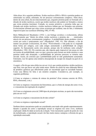 23
Além disso, há o seguinte problema. Ácidos nucleicos (DNA e RNA) e proteína podem ser
sintetizados na célula; entretanto, há um processo extremamente complexo. Além disso,
dentro de uma célula, há um relacionamento que, enquanto proteína pode ser formada sob a
direção de ácidos nucleicos, ocorre que ácidos nucleicos não podem ser formados a menos
que exista proteína (enzimas). Contudo, no oceano primitivo, a proteína tinha que ser
formada sem ácidos nucleicos, e ácidos nucleicos tinham que ser formados sem proteína.
Evolucionistas afirmam que estas coisas ocorreram por acidente, mas de fato, é totalmente
impossível para isso acontecer (Hitching 1982, 47-49).
Boris Mikhaylovich Myednykov (1932- ), um biólogo soviético e evolucionista, afirma
definitivamente que “dentro da célula, ácidos nucleicos e proteína são . . . sintetizados
através de um processo extremamente complexo. A probabilidade destes produtos virem a
existir por acaso é praticamente zero” (Myednykov 1982, 41). Não obstante, a fim de
manter sua posição evolucionista, ele disse: “Possivelmente a vida pode ter se originado
desta forma por estágios, com cada estágio aumentando a probabilidade do estágio
seguinte. Eu basicamente aceito esta posição, porque não há nenhuma outra solução”
(Myednykov 1982, 42). Ele concluiu que, não importa quão impossível isto possa ter sido
em termos de probabilidade, uma vez que o processo para formar um ácido nucleico e uma
proteína tenha sido alcançado, a probabilidade do próximo processo se tornaria mais
elevada. Assim, ele concluiu que a probabilidade pode ter sido gradualmente aumentada.
Entretanto, isso foi apenas uma tentativa desesperada de escapar da situação na qual ele se
encontrava.
A seguir, a fim de que uma célula (ou um ser vivo), que contém proteína e ácidos nucleicos,
seja feita, tem que haver um salto ainda maior. Dentro da célula há uma elaborada fábrica
de produtos químicos que dificilmente pode ser encontrada igual na sociedade humana.
Como essa fábrica foi feita é um mistério completo. Considere-se, por exemplo, os
seguintes problemas:
i) Como se originou o sistema de síntese da proteína? (Este sistema consiste de DNA,
RNA, ribossoma, e etc.)
ii) Como se originou o mecanismo da fotossíntese, que é a fonte de energia dos seres vivos,
e o mecanismo da respiração do oxigênio?
iii) Como se originaram cerca de 2.000 tipos de principais enzimas, as quais são necessárias
para um ser vivo?
iv) Como se originou o mecanismo da divisão celular?
v) Como se originou a reprodução sexual?
Nenhum destes mecanismos pode ser considerado com tendo sido gerado espontaneamente.
Quanto à questão de como a reprodução sexual se originou nos seres vivos, nenhuma
explicação válida foi dada na teoria da evolução. Visto meramente a partir do ponto de vista
da multiplicação, a reprodução sexual é de fato muito menos vantajosa e eficiente do que a
reprodução assexuada.
 