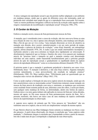 24
A única vantagem da reprodução sexual é que ela permite melhor adaptação a um ambiente
em mudança porque, sendo que os genes de diferentes sexos são misturados, pode ser
produzida uma variedade mais ampla do que se a reprodução fosse assexuada. Em resumo,
“entre os muitos problemas intrigantes e difíceis na teoria da evolução estão aqueles sobre a
origem e manutenção da recombinação e reprodução sexual” (Futuyma 1986, 279).
3. O Caráter da Mutação
Embora a mutação ocorre, moscas da fruta permaneceram moscas da fruta.
A mutação, que é considerada como a causa da evolução, não traz uma nova forma ou uma
nova função de uma vez, mas é apenas uma alteração aleatória, uma mudança sem direção.
Mas a fim de que um ser vivo evolua, “uma mutação direcional, ao invés de aleatória ou
mutação sem direção, deve ocorrer cumulativamente e em um curto período de tempo,
considerando a natureza da história da evolução,” como Kinji Imanishi, um antropólogo
japonês, afirma (Imanishi 1976, 24). A razão é que um estado intermediário incompleto e
ineficiente anterior a uma nova estrutura ou função deve rapidamente ser atravessado. É
absolutamente impensável que as formas e funções dos seres vivos passem por mudanças
através de “processo lento e tranquilo no qual a mutação começa com determinado
indivíduo em uma espécie, sendo transmitida hereditariamente para a próxima geração
através da ação de reprodução sexual, e gradualmente se espalhando dentro da espécie
através da reprodução diferencial,” como os evolucionistas afirmam (Imanishi 1976, 25).
O próximo ponto é que a mutação é geralmente prejudicial e destrutiva aos seres vivos.
Dobzhansky disse: “A mutação é destrutiva, e não uma força criativa. Algumas mutações
ocorrem naturalmente, e essas provavelmente são resultado de radiação cósmica”
(Dobzhansky 1960, 39). Mayr também disse: “Dificilmente pode ser questionado que as
mutações mais visíveis são deletérias” (Mayr 1963, 174).
Como se pode explicar a formação de uma nova espécie através da mutação, sendo que ela
tem características como as mencionadas acima? Geneticistas tentaram causar mutação em
moscas da fruta através da irradiação com raios-x; entretanto, as mudanças que ocorreram
como resultado foram somente perda de asas, diferentes cores dos olhos, e assim por diante,
sem qualquer outra mudança da forma, ou deformidades, dentro dos limites da espécie.
Embora raios-x ou raios gama tenham sido aplicados às moscas da fruta por várias décadas,
mesmo até agora, no fim essas moscas da fruta permaneceram moscas da fruta. Até o
presente momento, não houve um único caso de uma mudança de espécie confirmada
através da experimentação ou observação.
A suposta nova espécie de prímula que De Vries pensava ter “descoberto” não era
realmente uma nova espécie, mas ao invés era simplesmente variação da mesma espécie.
O que Darwin observou nas Ilhas Galápagos foram somente as mudanças nos bicos e asas
dos pássaros. A partir dessa observação, ele chegou à conclusão que “estas espécies estão
mudando,” e finalmente chegou à conclusão que a humanidade evoluiu a partir do macaco.
Isto não é nada mais do que a extrapolação e ampliação de suas observações.
 