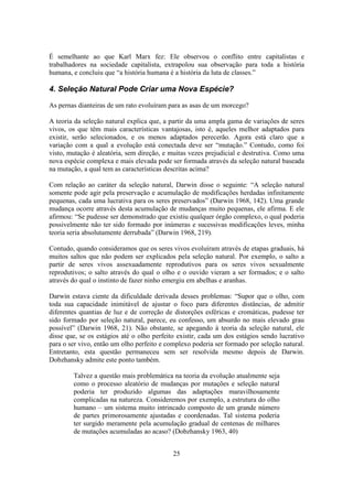 25
É semelhante ao que Karl Marx fez: Ele observou o conflito entre capitalistas e
trabalhadores na sociedade capitalista, extrapolou sua observação para toda a história
humana, e concluiu que “a história humana é a história da luta de classes.”
4. Seleção Natural Pode Criar uma Nova Espécie?
As pernas dianteiras de um rato evoluíram para as asas de um morcego?
A teoria da seleção natural explica que, a partir da uma ampla gama de variações de seres
vivos, os que têm mais características vantajosas, isto é, aqueles melhor adaptados para
existir, serão selecionados, e os menos adaptados perecerão. Agora está claro que a
variação com a qual a evolução está conectada deve ser “mutação.” Contudo, como foi
visto, mutação é aleatória, sem direção, e muitas vezes prejudicial e destrutiva. Como uma
nova espécie complexa e mais elevada pode ser formada através da seleção natural baseada
na mutação, a qual tem as características descritas acima?
Com relação ao caráter da seleção natural, Darwin disse o seguinte: “A seleção natural
somente pode agir pela preservação e acumulação de modificações herdadas infinitamente
pequenas, cada uma lucrativa para os seres preservados” (Darwin 1968, 142). Uma grande
mudança ocorre através desta acumulação de mudanças muito pequenas, ele afirma. E ele
afirmou: “Se pudesse ser demonstrado que existiu qualquer órgão complexo, o qual poderia
possivelmente não ter sido formado por inúmeras e sucessivas modificações leves, minha
teoria seria absolutamente derrubada” (Darwin 1968, 219).
Contudo, quando consideramos que os seres vivos evoluíram através de etapas graduais, há
muitos saltos que não podem ser explicados pela seleção natural. Por exemplo, o salto a
partir de seres vivos assexuadamente reprodutivos para os seres vivos sexualmente
reprodutivos; o salto através do qual o olho e o ouvido vieram a ser formados; e o salto
através do qual o instinto de fazer ninho emergiu em abelhas e aranhas.
Darwin estava ciente da dificuldade derivada desses problemas: “Supor que o olho, com
toda sua capacidade inimitável de ajustar o foco para diferentes distâncias, de admitir
diferentes quantias de luz e de correção de distorções esféricas e cromáticas, pudesse ter
sido formado por seleção natural, parece, eu confesso, um absurdo no mais elevado grau
possível” (Darwin 1968, 21). Não obstante, se apegando à teoria da seleção natural, ele
disse que, se os estágios até o olho perfeito existir, cada um dos estágios sendo lucrativo
para o ser vivo, então um olho perfeito e complexo poderia ser formado por seleção natural.
Entretanto, esta questão permaneceu sem ser resolvida mesmo depois de Darwin.
Dobzhansky admite este ponto também.
Talvez a questão mais problemática na teoria da evolução atualmente seja
como o processo aleatório de mudanças por mutações e seleção natural
poderia ter produzido algumas das adaptações maravilhosamente
complicadas na natureza. Consideremos por exemplo, a estrutura do olho
humano – um sistema muito intrincado composto de um grande número
de partes primorosamente ajustadas e coordenadas. Tal sistema poderia
ter surgido meramente pela acumulação gradual de centenas de milhares
de mutações acumuladas ao acaso? (Dobzhansky 1963, 40)
 