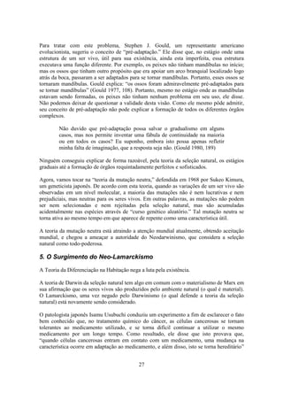 27
Para tratar com este problema, Stephen J. Gould, um representante americano
evolucionista, sugeriu o conceito de “pré-adaptação.” Ele disse que, no estágio onde uma
estrutura de um ser vivo, útil para sua existência, ainda esta imperfeita, essa estrutura
executava uma função diferente. Por exemplo, os peixes não tinham mandíbulas no início;
mas os ossos que tinham outro propósito que era apoiar um arco branquial localizado logo
atrás da boca, passaram a ser adaptados para se tornar mandíbulas. Portanto, esses ossos se
tornaram mandíbulas. Gould explica: “os ossos foram admiravelmente pré-adaptados para
se tornar mandíbulas” (Gould 1977, 108). Portanto, mesmo no estágio onde as mandíbulas
estavam sendo formadas, os peixes não tinham nenhum problema em seu uso, ele disse.
Não podemos deixar de questionar a validade desta visão. Como ele mesmo pôde admitir,
seu conceito de pré-adaptação não pode explicar a formação de todos os diferentes órgãos
complexos.
Não duvido que pré-adaptação possa salvar o gradualismo em alguns
casos, mas nos permite inventar uma fábula de continuidade na maioria
ou em todos os casos? Eu suponho, embora isto possa apenas refletir
minha falta de imaginação, que a resposta seja não. (Gould 1980, 189)
Ninguém conseguiu explicar de forma razoável, pela teoria da seleção natural, os estágios
graduais até a formação de órgãos requintadamente perfeitos e sofisticados.
Agora, vamos tocar na “teoria da mutação neutra,” defendida em 1968 por Sukeo Kimura,
um geneticista japonês. De acordo com esta teoria, quando as variações de um ser vivo são
observadas em um nível molecular, a maioria das mutações não é nem lucrativas e nem
prejudiciais, mas neutras para os seres vivos. Em outras palavras, as mutações não podem
ser nem selecionadas e nem rejeitadas pela seleção natural, mas são acumuladas
acidentalmente nas espécies através de “curso genético aleatório.” Tal mutação neutra se
torna ativa ao mesmo tempo em que aparece de repente como uma característica útil.
A teoria da mutação neutra está atraindo a atenção mundial atualmente, obtendo aceitação
mundial, e chegou a ameaçar a autoridade do Neodarwinismo, que considera a seleção
natural como todo-poderosa.
5. O Surgimento do Neo-Lamarckismo
A Teoria da Diferenciação na Habitação nega a luta pela existência.
A teoria de Darwin da seleção natural tem algo em comum com o materialismo de Marx em
sua afirmação que os seres vivos são produzidos pelo ambiente natural (o qual é material).
O Lamarckismo, uma vez negado pelo Darwinismo (o qual defende a teoria da seleção
natural) está novamente sendo considerado.
O patologista japonês Isamu Usubuchi conduziu um experimento a fim de esclarecer o fato
bem conhecido que, no tratamento químico do câncer, as células cancerosas se tornam
tolerantes ao medicamento utilizado, e se torna difícil continuar a utilizar o mesmo
medicamento por um longo tempo. Como resultado, ele disse que isto provava que,
“quando células cancerosas entram em contato com um medicamento, uma mudança na
característica ocorre em adaptação ao medicamento, e além disso, isto se torna hereditário”
 