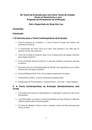 1
Da Teoria da Evolução para uma Nova Teoria da Criação
- Erros no Darwinismo e uma
Proposta do Pensamento de Unificação
Sob a Supervisão de Sang Hun Lee
Conteúdos
Introdução
I. O Caminho para a Teoria Contemporânea da Evolução
1. Visão da Natureza de Aristóteles e a Teoria Cristã da Criação das Espécies são
eternamente imutáveis
2. A Classificação dos Seres Vivos por Linne: Deus permitiu a ele olhar para as
amostras secretas dos espécimes.
3. Teoria da Evolução de Lamarck: Seres vivos se desenvolvem de estágios inferiores
para estágios superiores
4. Teoria da Seleção Natural de Darwin: A luta pela existência na natureza seleciona
as espécies
5. Descoberta das Leis da Hereditariedade de Mendel: Suas experiências com ervilhas
acabaram por dar origem à genética
6. Teoria da Mutação de De Vries: Novas espécies apareceram de repente
7. A Descoberta do DNA: A notável molécula da hereditariedade
8. O Surgimento da Teoria Sintética: Teoria de Darwin + De Vries = Teoria Sintética
II. A Teoria Contemporânea da Evolução (Neodarwinismo) está
errada
1. A Inexistência de Fósseis de Intermediários: O arqueoptérix acabou por não ser um
intermediário.
2. Uma Dificuldade ao Explicar a Geração Espontânea da Vida: Porque foi elaborada
a fábrica química dentro da célula gerada?
3. O Caráter da Mutação: Embora ocorra a mutação, moscas da fruta permaneceram
moscas da fruta.
 