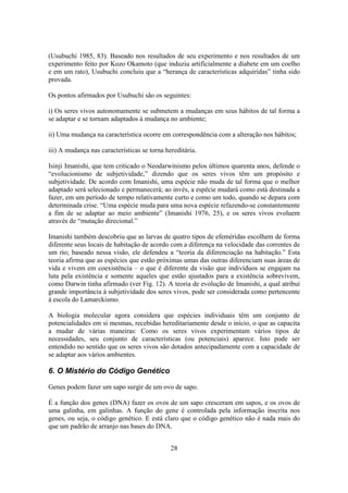 28
(Usubuchi 1985, 83). Baseado nos resultados de seu experimento e nos resultados de um
experimento feito por Kozo Okamoto (que induziu artificialmente a diabete em um coelho
e em um rato), Usubuchi concluiu que a “herança de características adquiridas” tinha sido
provada.
Os pontos afirmados por Usubuchi são os seguintes:
i) Os seres vivos autonomamente se submetem a mudanças em seus hábitos de tal forma a
se adaptar e se tornam adaptados à mudança no ambiente;
ii) Uma mudança na característica ocorre em correspondência com a alteração nos hábitos;
iii) A mudança nas características se torna hereditária.
Isinji Imanishi, que tem criticado o Neodarwinismo pelos últimos quarenta anos, defende o
“evolucionismo de subjetividade,” dizendo que os seres vivos têm um propósito e
subjetividade. De acordo com Imanishi, uma espécie não muda de tal forma que o melhor
adaptado será selecionado e permanecerá; ao invés, a espécie mudará como está destinada a
fazer, em um período de tempo relativamente curto e como um todo, quando se depara com
determinada crise. “Uma espécie muda para uma nova espécie refazendo-se constantemente
a fim de se adaptar ao meio ambiente” (Imanishi 1976, 25), e os seres vivos evoluem
através de “mutação direcional.”
Imanishi também descobriu que as larvas de quatro tipos de efeméridas escolhem de forma
diferente seus locais de habitação de acordo com a diferença na velocidade das correntes de
um rio; baseado nessa visão, ele defendeu a “teoria da diferenciação na habitação.” Esta
teoria afirma que as espécies que estão próximas umas das outras diferenciam suas áreas de
vida e vivem em coexistência – o que é diferente da visão que indivíduos se engajam na
luta pela existência e somente aqueles que estão ajustados para a existência sobrevivem,
como Darwin tinha afirmado (ver Fig. 12). A teoria de evolução de Imanishi, a qual atribui
grande importância à subjetividade dos seres vivos, pode ser considerada como pertencente
à escola do Lamarckismo.
A biologia molecular agora considera que espécies individuais têm um conjunto de
potencialidades em si mesmas, recebidas hereditariamente desde o início, o que as capacita
a mudar de várias maneiras: Como os seres vivos experimentam vários tipos de
necessidades, seu conjunto de características (ou potenciais) aparece. Isto pode ser
entendido no sentido que os seres vivos são dotados antecipadamente com a capacidade de
se adaptar aos vários ambientes.
6. O Mistério do Código Genético
Genes podem fazer um sapo surgir de um ovo de sapo.
É a função dos genes (DNA) fazer os ovos de um sapo cresceram em sapos, e os ovos de
uma galinha, em galinhas. A função do gene é controlada pela informação inscrita nos
genes, ou seja, o código genético. E está claro que o código genético não é nada mais do
que um padrão de arranjo nas bases do DNA.
 