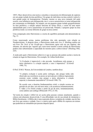 31
1887). Mayr desenvolveu esta teoria e concebeu o mecanismo de diferenciação de espécies
em um grupo isolado da área periférica. Um grupo de indivíduos na área central é estável e
tem grande poder de homogeneizar. Portanto, mesmo se uma nova mutação útil pode
ocorrer, essa influência será enfraquecida, isto é, a nova característica se torna enfraquecida
por cruzamento ou hibridação. No entanto, em um pequeno grupo isolado geograficamente
na área periférica, a seleção natural funciona de forma eficaz, e assim há uma maior
oportunidade para a nova característica ser preservada. Portanto, o pequeno grupo na área
periférica tende a se tornar diferente do grupo na área central.
Uma comparação entre Darwinismo e a teoria do equilíbrio pontuado está demonstrada na
Fig. 13.
Como mencionado acima, muitos problemas têm sido apontados com relação ao
Neodarwinismo. A despeito disso, o Darwinismo ainda está vivo. F. Hitching explica em
seu livro The Neck of the Giraffe que o Darwinismo agora está em um impasse; não
obstante, ele adverte que “aqueles que veem neste tumulto a morte sofrida do Darwinismo
podem estar subestimando a capacidade do monstro para a sobrevivência” (Hitching 1982,
225).
A razão pela qual o Darwinismo sobrevive é que as pessoas não podem aceitar a teoria da
criação no lugar do Darwinismo. Por exemplo, Sir Arthur Keith disse:
“A Evolução é improvável e não provada. Acreditamos nela porque a
única alternativa é a criação especial, e esta é impensável.” (Criswell
1980, 75).
O Prof. D.M.S. Watson, da Universidade de Londres, também disse:
“A própria evolução é aceita pelos zoólogos, não porque tenha sido
observada sua ocorrência ou possa ser provada por evidência logicamente
coerente como verdade, mas porque a única alternativa, a criação
especial, é claramente inacreditável” (Criswell 1980, 75).
De acordo com a doutrina fundamentalista cristã, a criação ocorreu no
período de seis dias, seis mil anos atrás; e ela aconteceu instantaneamente.
E Adão e Eva foram criados a partir do pó da terra, instantaneamente,
como adultos sem umbigo (Whitcomb 1972, 21-38).
Tal teoria da criação é difícil de ser aceita pelas pessoas comuns atualmente, quando a
ciência está altamente desenvolvida. E esta dificuldade vem de sua atitude de interpretar a
Bíblia literalmente. A Bíblia não é uma expressão direta e completa da verdade, mas de fato
um livro que ensina a verdade. Esse é o motivo pelo qual a Bíblia foi expressa em termos
que poderiam ser entendidos por pessoas daquela época.
 