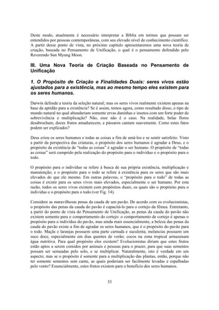 33
Deste modo, atualmente é necessário interpretar a Bíblia em termos que possam ser
entendidos por pessoas contemporâneas, com seu elevado nível de conhecimento científico.
A partir desse ponto de vista, no próximo capítulo apresentaremos uma nova teoria de
criação, baseada no Pensamento de Unificação, o qual é o pensamento defendido pelo
Reverendo Sun Myung Moon.
III. Uma Nova Teoria de Criação Baseada no Pensamento de
Unificação
1. O Propósito de Criação e Finalidades Duais: seres vivos estão
ajustados para a existência, mas ao mesmo tempo eles existem para
os seres humanos.
Darwin defende a teoria da seleção natural; mas os seres vivos realmente existem apenas na
base da aptidão para a existência? Se é assim, temos agora, como resultado disso, o tipo de
mundo natural no qual abundariam somente ervas daninhas e insetos com um forte poder de
sobrevivência e multiplicação? Não, esse não é o caso. Na realidade, belas flores
desabrocham, doces frutos amadurecem, e pássaros cantam suavemente. Como estes fatos
podem ser explicados?
Deus criou os seres humanos e todas as coisas a fim de amá-los e se sentir satisfeito. Visto
a partir da perspectiva das criaturas, o propósito dos seres humanos é agradar a Deus, e o
propósito da existência de “todas as coisas” é agradar o ser humano. O propósito de “todas
as coisas” será cumprido pela realização do propósito para o indivíduo e o propósito para o
todo.
O propósito para o indivíduo se refere à busca de sua própria existência, multiplicação e
manutenção; e o propósito para o todo se refere à existência para os seres que são mais
elevados do que ele mesmo. Em outras palavras, o “propósito para o todo” de todas as
coisas é existir para os seres vivos mais elevados, especialmente o ser humano. Por esta
razão, todos os seres vivos existem com propósitos duais, os quais são o propósito para o
indivíduo e o propósito para o todo (ver Fig. 14).
Considere as maravilhosas penas da cauda de um pavão. De acordo com os evolucionistas,
o propósito das penas da cauda do pavão é capacitá-lo para o cortejo da fêmea. Entretanto,
a partir do ponto de vista do Pensamento de Unificação, as penas da cauda do pavão não
existem somente para o comportamento do cortejo: o comportamento de cortejo é apenas o
propósito para o indivíduo do pavão, mas ainda mais essencialmente, a beleza das penas da
cauda do pavão existe a fim de agradar os seres humanos, que é o propósito do pavão para
o todo. Maçãs e laranjas possuem uma parte carnuda e suculenta; melancias possuem um
suco doce, especialmente em dias quentes de verão; cocos na zona tropical armazenam
água nutritiva. Para qual propósito eles existem? Evolucionistas diriam que estes frutos
estão aptos a serem comidos por animais e pessoas para o prazer, para que suas sementes
possam ser semeadas pelo solo, e se multiplicar. Naturalmente, isto é verdade em um
aspecto; mas se o propósito é somente para a multiplicação das plantas, então, porque não
ter somente sementes sem carne, as quais poderiam ser facilmente levadas e espalhadas
pelo vento? Essencialmente, estes frutos existem para o benefício dos seres humanos.
 
