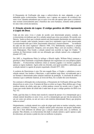 35
O Pensamento de Unificação não nega a sobrevivência do mais adaptado, o que é
defendido pelos evolucionistas. Entretanto, esse é apenas um aspecto da existência dos
seres vivos. Quando entendemos que os seres vivos não são apenas aptos para a existência,
mas existem essencialmente para o benefício dos seres humanos, somente então podemos
ter uma visão correta da natureza.
2. Criação através do Logos: O código genético do DNA representa
o Logos de Deus.
Cada um dos seres vivos é criado de acordo com determinado projeto; contudo, os
evolucionistas reivindicam que foi a seleção natural que criou esse projeto. De acordo com
Darwin, “pode-se dizer que a seleção natural está funcionando diariamente em cada minuto,
por todo o mundo, cada variação, mesmo a mais leve; rejeitando o que é ruim, preservando
e acrescentando tudo que é bom; funcionando silenciosa e insensivelmente . . . na melhoria
de cada um dos seres orgânicos” (Darwin 1968, 133). Dobzhansky comparou a seleção
natural com um compositor; Simpson, com um poeta; Mayr, com um escultor; e Huxley,
com Shakespeare. Para Gould, a seleção natural tem ocorrido no lugar do Criador: “A
essência do Darwinismo reside em sua afirmação que seleção natural cria a adaptação”.
(Gould 1977, 44)
Em 1802, o Arquidiácono Paley [o teólogo e filósofo inglês, William Paley] começou a
glorificar a Deus ilustrando a requintada adaptação dos organismos aos seus próprios papéis
indicados .... Evolucionistas modernos citam as mesmas jogadas e os mesmos jogadores;
apenas as regras mudaram. Agora estão nos dizendo, com igual assombro e admiração, que
a seleção natural é o agente do projeto requintado. (Gould 1977, 103)
A essência do Darwinismo é esta: Ele tem negado Deus, o Criador, e substituiu-o com a
seleção natural. Isto lembra o Marxismo, o qual também nega Deus, reivindicando que o
ser humano é determinado pelas relações materiais de produção. A conclusão de ambos os
sistemas é que o ambiente material, ao invés de Deus, foi o criador dos seres humanos.
Em contraste à afirmação dos evolucionistas, o Pensamento de Unificação afirma que Deus
desenvolveu os seres vivos. O projeto de Deus se refere ao Logos. Deus definiu que o Logo
residisse dentro da célula, para que a célula pudesse crescer de acordo com o Logos. O
Logos que reside dentro da célula não é nada mais do que o código genético do DNA (ver
Fig. 15).
Então, qual das duas é a forma mais razoável e natural de pensar: (1) a interpretação que a
seleção natural desenhou os seres vivos, ou (2) a interpretação que por trás da natureza há
um ser como um artista, ou um ser com o um cientista (denominado Deus), que projetou
todas as coisas?
Originalmente, a seleção natural era a ação de julgar qual entre as muitas variações, estava
apta para a existência. Portanto, a seleção natural pode selecionar um projeto melhorado;
mas isto é bem diferente de afirmar que a seleção natural pode criar, ou melhorar, ou
projetar. Não obstante, os evolucionistas têm dado à seleção natural, a qual é apenas a ação
de selecionar, até mesmo o poder de criar ou melhorar os projetos.
 