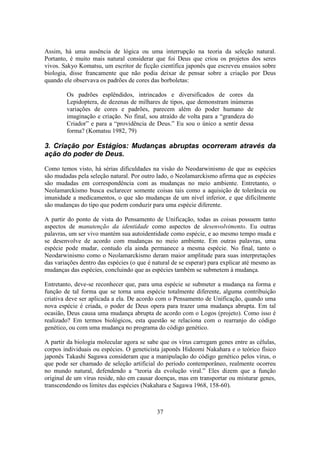 37
Assim, há uma ausência de lógica ou uma interrupção na teoria da seleção natural.
Portanto, é muito mais natural considerar que foi Deus que criou os projetos dos seres
vivos. Sakyo Komatsu, um escritor de ficção científica japonês que escreveu ensaios sobre
biologia, disse francamente que não podia deixar de pensar sobre a criação por Deus
quando ele observava os padrões de cores das borboletas:
Os padrões esplêndidos, intrincados e diversificados de cores da
Lepidoptera, de dezenas de milhares de tipos, que demonstram inúmeras
variações de cores e padrões, parecem além do poder humano de
imaginação e criação. No final, sou atraído de volta para a “grandeza do
Criador” e para a “providência de Deus.” Eu sou o único a sentir dessa
forma? (Komatsu 1982, 79)
3. Criação por Estágios: Mudanças abruptas ocorreram através da
ação do poder de Deus.
Como temos visto, há sérias dificuldades na visão do Neodarwinismo de que as espécies
são mudadas pela seleção natural. Por outro lado, o Neolamarckismo afirma que as espécies
são mudadas em correspondência com as mudanças no meio ambiente. Entretanto, o
Neolamarckismo busca esclarecer somente coisas tais como a aquisição de tolerância ou
imunidade a medicamentos, o que são mudanças de um nível inferior, e que dificilmente
são mudanças do tipo que podem conduzir para uma espécie diferente.
A partir do ponto de vista do Pensamento de Unificação, todas as coisas possuem tanto
aspectos de manutenção da identidade como aspectos de desenvolvimento. Eu outras
palavras, um ser vivo mantém sua autoidentidade como espécie, e ao mesmo tempo muda e
se desenvolve de acordo com mudanças no meio ambiente. Em outras palavras, uma
espécie pode mudar, contudo ela ainda permanece a mesma espécie. No final, tanto o
Neodarwinismo como o Neolamarckismo deram maior amplitude para suas interpretações
das variações dentro das espécies (o que é natural de se esperar) para explicar até mesmo as
mudanças das espécies, concluindo que as espécies também se submetem à mudança.
Entretanto, deve-se reconhecer que, para uma espécie se submeter a mudança na forma e
função de tal forma que se torna uma espécie totalmente diferente, alguma contribuição
criativa deve ser aplicada a ela. De acordo com o Pensamento de Unificação, quando uma
nova espécie é criada, o poder de Deus opera para trazer uma mudança abrupta. Em tal
ocasião, Deus causa uma mudança abrupta de acordo com o Logos (projeto). Como isso é
realizado? Em termos biológicos, esta questão se relaciona com o rearranjo do código
genético, ou com uma mudança no programa do código genético.
A partir da biologia molecular agora se sabe que os vírus carregam genes entre as células,
corpos individuais ou espécies. O geneticista japonês Hideomi Nakahara e o teórico físico
japonês Takashi Sagawa consideram que a manipulação do código genético pelos vírus, o
que pode ser chamado de seleção artificial do período contemporâneo, realmente ocorreu
no mundo natural, defendendo a “teoria da evolução viral.” Eles dizem que a função
original de um vírus reside, não em causar doenças, mas em transportar ou misturar genes,
transcendendo os limites das espécies (Nakahara e Sagawa 1968, 158-60).
 