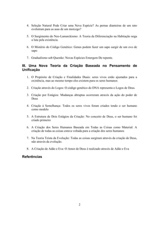 2
4. Seleção Natural Pode Criar uma Nova Espécie? As pernas dianteiras de um rato
evoluíram para as asas de um morcego?
5. O Surgimento do Neo-Lamarckismo: A Teoria da Diferenciação na Habitação nega
a luta pela existência.
6. O Mistério do Código Genético: Genes podem fazer um sapo surgir de um ovo de
sapo
7. Gradualismo sob Questão: Novas Espécies Emergem De repente.
III. Uma Nova Teoria da Criação Baseada no Pensamento de
Unificação
1. O Propósito de Criação e Finalidades Duais: seres vivos estão ajustados para a
existência, mas ao mesmo tempo eles existem para os seres humanos
2. Criação através do Logos: O código genético do DNA representa o Logos de Deus.
3. Criação por Estágios: Mudanças abruptas ocorreram através da ação do poder de
Deus
4. Criação à Semelhança: Todos os seres vivos foram criados tendo o ser humano
como modelo
5. A Estrutura de Dois Estágios da Criação: No conceito de Deus, o ser humano foi
criado primeiro
6. A Criação dos Seres Humanos Baseada em Todas as Coisas como Material: A
criação de todas as coisas estava voltada para a criação dos seres humanos
7. Na Teoria Teísta da Evolução: Todas as coisas surgiram através da criação de Deus,
não através da evolução.
8. A Criação de Adão e Eva: O Amor de Deus é realizado através de Adão e Eva
Referências
 