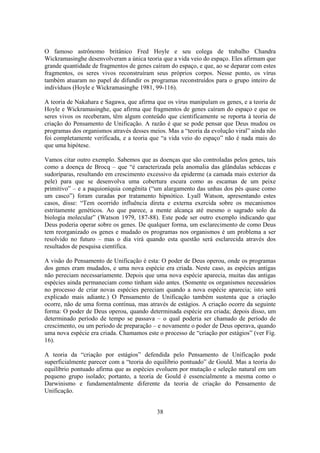 38
O famoso astrônomo britânico Fred Hoyle e seu colega de trabalho Chandra
Wickramasinghe desenvolveram a única teoria que a vida veio do espaço. Eles afirmam que
grande quantidade de fragmentos de genes caíram do espaço, e que, ao se deparar com estes
fragmentos, os seres vivos reconstruíram seus próprios corpos. Nesse ponto, os vírus
também atuaram no papel de difundir os programas reconstruídos para o grupo inteiro de
indivíduos (Hoyle e Wickramasinghe 1981, 99-116).
A teoria de Nakahara e Sagawa, que afirma que os vírus manipulam os genes, e a teoria de
Hoyle e Wickramasinghe, que afirma que fragmentos de genes caíram do espaço e que os
seres vivos os receberam, têm algum conteúdo que cientificamente se reporta à teoria de
criação do Pensamento de Unificação. A razão é que se pode pensar que Deus mudou os
programas dos organismos através desses meios. Mas a “teoria da evolução viral” ainda não
foi completamente verificada, e a teoria que “a vida veio do espaço” não é nada mais do
que uma hipótese.
Vamos citar outro exemplo. Sabemos que as doenças que são controladas pelos genes, tais
como a doença de Brocq – que “é caracterizada pela anomalia das glândulas sebáceas e
sudoríparas, resultando em crescimento excessivo da epiderme (a camada mais exterior da
pele) para que se desenvolva uma cobertura escura como as escamas de um peixe
primitivo” – e a paquioníquia congênita (“um alargamento das unhas dos pés quase como
um casco”) foram curadas por tratamento hipnótico. Lyall Watson, apresentando estes
casos, disse: “Tem ocorrido influência direta e externa exercida sobre os mecanismos
estritamente genéticos. Ao que parece, a mente alcança até mesmo o sagrado solo da
biologia molecular” (Watson 1979, 187-88). Este pode ser outro exemplo indicando que
Deus poderia operar sobre os genes. De qualquer forma, um esclarecimento de como Deus
tem reorganizado os genes e mudado os programas nos organismos é um problema a ser
resolvido no futuro – mas o dia virá quando esta questão será esclarecida através dos
resultados de pesquisa científica.
A visão do Pensamento de Unificação é esta: O poder de Deus operou, onde os programas
dos genes eram mudados, e uma nova espécie era criada. Neste caso, as espécies antigas
não pereciam necessariamente. Depois que uma nova espécie aparecia, muitas das antigas
espécies ainda permaneciam como tinham sido antes. (Somente os organismos necessários
no processo de criar novas espécies pereciam quando a nova espécie aparecia; isto será
explicado mais adiante.) O Pensamento de Unificação também sustenta que a criação
ocorre, não de uma forma contínua, mas através de estágios. A criação ocorre da seguinte
forma: O poder de Deus operou, quando determinada espécie era criada; depois disso, um
determinado período de tempo se passava – o qual poderia ser chamado de período de
crescimento, ou um período de preparação – e novamente o poder de Deus operava, quando
uma nova espécie era criada. Chamamos este o processo de “criação por estágios” (ver Fig.
16).
A teoria da “criação por estágios” defendida pelo Pensamento de Unificação pode
superficialmente parecer com a “teoria do equilíbrio pontuado” de Gould. Mas a teoria do
equilíbrio pontuado afirma que as espécies evoluem por mutação e seleção natural em um
pequeno grupo isolado; portanto, a teoria de Gould é essencialmente a mesma como o
Darwinismo e fundamentalmente diferente da teoria de criação do Pensamento de
Unificação.
 
