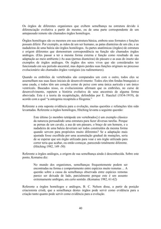 40
Os órgãos de diferentes organismos que exibem semelhança na estrutura devido à
diferenciação evolutiva a partir do mesmo, ou de uma parte correspondente de um
antepassado remoto são chamados órgãos homólogos.
Órgãos homólogos são os mesmos em sua estrutura básica, embora seus formatos e funções
possam diferir. Por exemplo, as mãos de um ser humano, as patas dianteiras de um cão, e as
nadadeiras de uma baleia são órgãos homólogos. As partes anatômicas (órgãos) de estrutura
e origem diferentes que demonstram correspondência na função são chamados órgãos
análogos. (Eles passar a ter a mesma forma externa e função como resultado de sua
adaptação ao meio ambiente.) As asas (pernas dianteiras) do pássaro e as asas do inseto são
exemplos de órgãos análogos. Os órgãos dos seres vivos que são considerados ter
funcionado em seu período ancestral, mas depois perdeu suas funções originais no processo
evolucionário são chamados órgãos vestigiais (ou rudimentares).
Quando os embriões de vertebrados são comparados um com o outro, todos eles se
assemelham nas suas fases iniciais de desenvolvimento: Todos eles têm fendas branquiais e
uma cauda, e todos têm um coração como de peixe com uma única aurícula e um único
ventrículo. Baseados nisso, os evolucionistas afirmam que os embriões, no curso de
desenvolvimento, repetem a história evolutiva de seus ancestrais de alguma forma
abreviada. Esta é a teoria da recapitulação, defendidas por E. Haeckel (1834-1919), de
acordo com a qual “a ontogenia recapitula a filogenia.”
Referente a esta suposta evidência para a evolução, muitas questões e refutações têm sido
levantadas. Referente a órgãos homólogos, Hitching levanta a seguinte questão:
Este último [o membro tetrápode em vertebrados] é um exemplo clássico
da natureza persuadindo uma estrutura para fazer diversas tarefas. Porque
as pernas de um cavalo, a asa de um pássaro, o braço de um homem, e a
nadadeira de uma baleia deveriam ser todos construídos da mesma forma
quando servem para propósitos muito diferentes? Se a adaptação mais
ajustada fosse escolhida por uma acumulação gradual de mutações, seria
de se esperar que um órgão utilizado para voar e um órgão utilizado para
correr teria que acabar, ou então começar, parecendo totalmente diferente.
(Hitching 1982, 149 -50)
Referente a órgãos análogos, a origem de sua semelhança ainda é desconhecida. Sobre este
ponto, Komatsu diz:
No mundo dos organismos, semelhanças frequentemente podem ser
encontradas na forma e comportamento entre espécies muito remotas ... A
questão sobre a causa da semelhança observada entre espécies remotas
parece ser deixada de lado, parcialmente porque este é um assunto
extremamente ambíguo, em certo sentido. (Komatsu 1982, 61-62)
Referente a órgãos homólogos e análogos, B. C. Nelson disse, a partir da posição
criacionista cristã, que a semelhança destes órgãos pode servir como evidência para a
criação tanto quanto pode servir como evidência para a evolução.
 
