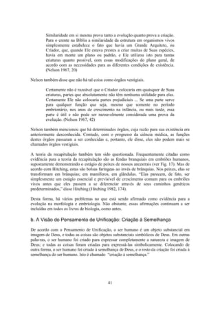 41
Similaridade em si mesma prova tanto a evolução quanto prova a criação.
Para o crente na Bíblia a similaridade da estrutura em organismos vivos
simplesmente estabelece o fato que havia um Grande Arquiteto, ou
Criador, que, quando Ele estava prestes a criar muitas de Suas espécies,
havia em mente um plano ou padrão, e Ele utilizou isto para tantas
criaturas quanto possível, com essas modificações do plano geral, de
acordo com as necessidades para as diferentes condições de existência.
(Nelson 1967, 20)
Nelson também disse que não há tal coisa como órgãos vestigiais.
Certamente não é razoável que o Criador colocaria em quaisquer de Suas
criaturas, partes que absolutamente não têm nenhuma utilidade para elas.
Certamente Ele não colocaria partes prejudiciais ... Se uma parte serve
para qualquer função que seja, mesmo que somente no período
embrionário, nos anos de crescimento na infância, ou mais tarde, essa
parte é útil e não pode ser razoavelmente considerada uma prova da
evolução. (Nelson 1967, 42)
Nelson também mencionou que há determinados órgãos, cuja razão para sua existência era
anteriormente desconhecida. Contudo, com o progresso da ciência médica, as funções
destes órgãos passaram a ser conhecidas e, portanto, ele disse, eles não podem mais se
chamados órgãos vestigiais.
A teoria da recapitulação também tem sido questionada. Frequentemente citadas como
evidência para a teoria da recapitulação são as fendas branquiais em embriões humanos,
supostamente demonstrando o estágio de peixes de nossos ancestrais (ver Fig. 17). Mas de
acordo com Hitching, estas são bolsas faríngeas ao invés de brânquias. Nos peixes, elas se
transformam em brânquias; em mamíferos, em glândulas. “Elas parecem, de fato, ser
simplesmente um estágio essencial e previsível de crescimento comum para os embriões
vivos antes que eles passem a se diferenciar através de seus caminhos genéticos
predeterminados,” disse Hitching (Hitching 1982, 174).
Desta forma, há vários problemas no que está sendo afirmado como evidência para a
evolução na morfologia e embriologia. Não obstante, essas afirmações continuam a ser
incluídas em todos os livros de biologia, como antes.
b. A Visão do Pensamento de Unificação: Criação à Semelhança
De acordo com o Pensamento de Unificação, o ser humano é um objeto substancial em
imagem de Deus, e todas as coisas são objetos substanciais simbólicos de Deus. Em outras
palavras, o ser humano foi criado para expressar completamente a natureza e imagem de
Deus; e todas as coisas foram criadas para expressá-las simbolicamente. Colocando de
outra forma, o ser humano foi criado à semelhança de Deus, e o resto da criação foi criada à
semelhança do ser humano. Isto é chamado “criação à semelhança.”
 