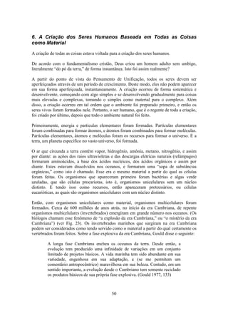 50
6. A Criação dos Seres Humanos Baseada em Todas as Coisas
como Material
A criação de todas as coisas estava voltada para a criação dos seres humanos.
De acordo com o fundamentalismo cristão, Deus criou um homem adulto sem umbigo,
literalmente “do pó da terra,” de forma instantânea. Isto foi assim realmente?
A partir do ponto de vista do Pensamento de Unificação, todos os seres devem ser
aperfeiçoados através de um período de crescimento. Deste modo, eles não podem aparecer
em sua forma aperfeiçoada, instantaneamente. A criação ocorreu de forma sistemática e
desenvolvente, começando com algo simples e se desenvolvendo gradualmente para coisas
mais elevadas e complexas, tomando o simples como material para o complexo. Além
disso, a criação ocorreu em tal ordem que o ambiente foi preparado primeiro, e então os
seres vivos foram formados nele. Portanto, o ser humano, que é o regente de toda a criação,
foi criado por último, depois que todo o ambiente natural foi feito.
Primeiramente, energia e partículas elementares foram formadas. Partículas elementares
foram combinadas para formar átomos, e átomos foram combinados para formar moléculas.
Partículas elementares, átomos e moléculas foram os recursos para formar o universo. E a
terra, um planeta específico no vasto universo, foi formada.
O ar que circunda a terra contém vapor, hidrogênio, amônia, metano, nitrogênio, e assim
por diante: as ações dos raios ultravioletas e das descargas elétricas naturais (relâmpagos)
formaram aminoácidos, a base dos ácidos nucleicos, dos ácidos orgânicos e assim por
diante. Estes estavam dissolvidos nos oceanos, e formaram uma “sopa de substâncias
orgânicas,” como isto é chamado. Esse era o mesmo material a partir do qual as células
foram feitas. Os organismos que apareceram primeiro foram bactérias e algas verde
azuladas, que são células procariotas, isto é, organismos unicelulares sem um núcleo
distinto. E tendo isso como recursos, então apareceram protozoários, ou células
eucarióticas, as quais são organismos unicelulares com um núcleo distinto.
Então, com organismos unicelulares como material, organismos multicelulares foram
formados. Cerca de 600 milhões de anos atrás, no início da era Cambriana, de repente
organismos multicelulares (invertebrados) emergiram em grande número nos oceanos. (Os
biólogos chamam esse fenômeno de “a explosão da era Cambriana,” ou “o mistério da era
Cambriana”) (ver Fig. 23). Os invertebrados marinhos que surgiram na era Cambriana
podem ser considerados como tendo servido como o material a partir do qual certamente os
vertebrados foram feitos. Sobre a fase explosiva da era Cambriana, Gould disse o seguinte:
A longa fase Cambriana encheu os oceanos da terra. Desde então, a
evolução tem produzido uma infinidade de variações em um conjunto
limitado de projetos básicos. A vida marinha tem sido abundante em sua
variedade, engenhosa em sua adaptação, e (se me permitem um
comentário antropocêntrico) maravilhosa em sua beleza. Contudo, em um
sentido importante, a evolução desde o Cambriano tem somente reciclado
os produtos básicos de sua própria fase explosiva. (Gould 1977, 133)
 