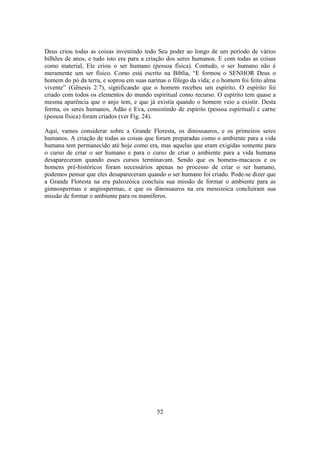52
Deus criou todas as coisas investindo todo Seu poder ao longo de um período de vários
bilhões de anos, e tudo isto era para a criação dos seres humanos. E com todas as coisas
como material, Ele criou o ser humano (pessoa física). Contudo, o ser humano não é
meramente um ser físico. Como está escrito na Bíblia, “E formou o SENHOR Deus o
homem do pó da terra, e soprou em suas narinas o fôlego da vida; e o homem foi feito alma
vivente” (Gênesis 2:7), significando que o homem recebeu um espírito. O espírito foi
criado com todos os elementos do mundo espiritual como recurso. O espírito tem quase a
mesma aparência que o anjo tem, e que já existia quando o homem veio a existir. Desta
forma, os seres humanos, Adão e Eva, consistindo de espírito (pessoa espiritual) e carne
(pessoa física) foram criados (ver Fig. 24).
Aqui, vamos considerar sobre a Grande Floresta, os dinossauros, e os primeiros seres
humanos. A criação de todas as coisas que foram preparadas como o ambiente para a vida
humana tem permanecido até hoje como era, mas aquelas que eram exigidas somente para
o curso de criar o ser humano e para o curso de criar o ambiente para a vida humana
desapareceram quando esses cursos terminavam. Sendo que os homens-macacos e os
homens pré-históricos foram necessários apenas no processo de criar o ser humano,
podemos pensar que eles desapareceram quando o ser humano foi criado. Pode-se dizer que
a Grande Floresta na era paleozóica concluiu sua missão de formar o ambiente para as
gimnospermas e angiospermas, e que os dinossauros na era mesozoica concluíram sua
missão de formar o ambiente para os mamíferos.
 