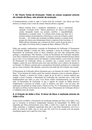 54
7. Na Teoria Teísta da Evolução: Todas as coisas surgiram através
da criação de Deus, não através da evolução.
O fundamentalismo cristão se opõe à “teoria teísta da evolução,” que afirma que Deus
utilizou a evolução como o meio de criação. Duncan afirma o seguinte:
Muitos homens bons e estudiosos defenderam o que é comumente
chamado “evolução teísta.” Muitos professores de ciência em escolas
cristãs, desejando manter sua posição científica e respeitabilidade,
defenderam a evolução teísta. A evolução teísta ensina que Deus fez o
primeiro pedaço de protoplasma e direcionou o curso da evolução a partir
de então. ... Os cristãos que acreditam na Bíblia rejeitam a evolução teísta
porque eles fazem uma interpretação literal e impossível das Escrituras. A
Bíblia afirma claramente que o homem foi feito a partir do pó da terra, e
que Adão e Eva foram feitos à imagem de Deus. (Duncan 1978, 88)
Sobre este assunto, explicaremos a posição do Pensamento de Unificação. O Pensamento
de Unificação defende a criação por Deus, rejeitando a teoria da evolução. Contudo, o
Pensamento de Unificação aceita os fatos científicos que têm sido esclarecidos pelos
geólogos e antropólogos. Não obstante, a forma do Pensamento de Unificação interpretar
esses fatos é diferente da teoria da evolução. A teoria da evolução (Neodarwinismo) afirma
que os seres vivos evoluíram através de mutação e seleção natural; a nova teoria da criação
do Pensamento de Unificação afirma, ao contrário, que a criação ocorreu através de
estágios, a partir de seres inferiores para seres mais elevados, com o objetivo de alcançar o
ser humano. Se olhamos somente para a consequência fenomenal, podemos ter a impressão
que as coisas evoluíram. Não obstante, o processo real ainda não foi evolução, mas criação.
O Pensamento de Unificação afirma claramente que o ser humano foi criado “à imagem de
Deus.” O ser humano foi criado a partir dos mesmos elementos como os minerais, plantas e
animais. Portanto, o homem foi criado a partir do pó da terra (o mesmo material que
compõe a terra). Contudo, o Pensamento de Unificação não concorda com a visão cristã
fundamentalista que todos os seres vivos foram criados instantaneamente seis mil anos
atrás. O Pensamento de Unificação vê que o registro da criação na Bíblia descreve
simplesmente o processo de criação, e que os números, seis dias e seis mil anos, não
expressam um período de tempo exato e literal (ver Fig. 25). O Pensamento de Unificação
não apóia ou afirma a teoria teísta da evolução. O que o Pensamento de Unificação afirma é
a verdadeira teoria da criação.
8. A Criação de Adão e Eva: O Amor de Deus é realizado através de
Adão e Eva.
Como escrito na Bíblia, o Pensamento de Unificação defende que Deus criou Adão e Eva,
que se tornaram os primeiros antepassados humanos da humanidade. Na Bíblia está
registrado que Deus primeiramente criou Adão, e então Eva a partir de uma costela de
Adão; entretanto, o verdadeiro significado disto não é que Deus literalmente criou Eva a
partir da costela de Adão, mas ao invés que Ele criou Eva de acordo com um projeto
semelhante àquele com o qual Ele criou Adão.
 