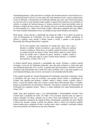 56
Antropologicamente, é dito que houve os estágios dos homens-macacos (Australopitecus) e
os homens primitivos (homo erectus) antes dos seres humanos (homo sapiens) aparecerem.
Como já afirmado, o Pensamento de Unificação defende que esses seres foram necessários
no curso de criar os seres humanos (tanto quanto o aspecto físico humano era concebido). E
embora os estágios de homens-macacos e homens primitivos foram percorridos antes de
alcançar o estágio de homo sapiens, não obstante, deve ter ocorrido um grande salto quando
os seres humanos (i.e., Adão e Eva) foram criados. Além disso, podemos dizer que Adão e
Eva eram criações inteiramente novas, na medida em que foram dotados com espírito.
Neste ponto, vamos discutir o significado da criação de Adão e Eva a partir do ponto de
vista do Pensamento de Unificação. Um dos mais intrigantes e difíceis problemas na
ciência é explicar como macho e fêmea vieram a existir, e quanto a esta questão o
Reverendo Sun Myung Moon disse o seguinte:
Se há uma questão mais misteriosa no mundo dos seres, esta é que o
homem e a mulher vieram à existência, e que macho e fêmea nos animais
vieram à existência. Além disso, no mundo vegetal há estame e pistilo; e
no mundo mineral, há cátion e ânion. Desta forma, todas as coisas foram
feitas de acordo com o sistema de pares. Homem e mulher, macho e
fêmea – a razão pela qual as coisas existem desta maneira, é o mistério
dos mistérios. (Family 1991, 4-5)
A ciência natural busca esclarecer a causalidade das coisas. Portanto, a ciência natural
investiga a causa de um fenômeno particular, mas não pode esclarecer a razão pela qual
esse fenômeno particular veio a existir. A questão pela qual masculino e feminino vieram à
existência está relacionada com a razão das coisas; portanto, isto é, não uma questão a ser
resolvida pela biologia, mas ao invés, um assunto a ser analisado pela filosofia.
Visto a partir do ponto de vista do Pensamento de Unificação, masculino e feminino vieram
à existência, não por causa da evolução, mas porque foram criados à semelhança do
Criador. Isto significa que homem e mulher, macho e fêmea, estame e pistilo, cátion e
ânion, e assim por diante, todos eles vieram a existir dessa forma porque Deus, o Criador,
possui as características de masculino e feminino. Este ponto é expresso no Pensamento de
Unificação nos seguintes termos: “Deus é o corpo unificado (ou corpo harmonizado) ou
Yang e Yin."
Então, para qual propósito yang e yin (masculinidade e femininidade) existem? Eles
existem para o propósito do amor. Se Adão e Eva tivessem crescido para ser esposo e
esposa centrados em Deus, amando um ao outro, Deus teria habitado com eles, e eles
teriam cumprido o propósito de criação de Deus, denominado a perfeição do amor. Macho
e fêmea nos animais, estame e pistilo nas plantas, cátion e ânion nos minerais também
foram criados para o propósito de dar e receber amor, onde a unidade é realizada, embora
seus níveis possam ser inferiores ao dos seres humanos.
 