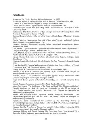 57
Referências
Aristóteles, The Physics. London: William Heinemann Ltd. 1957.
Boolootian, Richard A. College Zoology. 11th ed. London: Collier Macmillan, 1981.
Criswell, W.A. Did Man Just Happen? Chicago: Moody Press. 1980.
Darwin, Charles. On the Origin of Species. London: Penguin Books. 1968.
Divine Principle. 2nd ed. New York: Holy Spirit Association for the Unification of World
Christianity. 1973.
Dobzhansky, Theodosius. Evolution of Life. Chicago: University of Chicago Press. 1960.
"Scientific American." In Duncan 1978, 40.
Duncan, Homer. Evolution : The Incredible Hoax. Lubbock, Texas : Missionary Crusade.
1978.
Engels, Frederick. "Speech at the Graveside of Karl Marx." In Marx and Engels, Selected
Works. Moscow: Progress Publishers. 1970.
Futuyma, Douglas J. Evolutionary Biology. 2nd ed. Sunderland, Massachusetts: Sinauer
Associates Inc. 1986.
Gish, Duane T. Speculations and Experiments Related to Theories on the Origin of Life (A
Critique). San Diego: Creation-Life Publishers. 1972.
Gould, Stephen Jay. Ever Since Darwin. New York: W.W. Norton & Company. 1977. . The
Panda's Thumb. New York: W.W. Norton & Company. 1980.
Heinze, Thomas F. Creation vs. Evolution Handbook. Grand Rapids, Michigan: Baker
Book House. 1973.
Hitching, Francis. The Neck of the Giraffe. Ontario: The New American Library of Canada.
1982.
Hoyle, Fred and N. Chandra Wickramasinghe. Evolution from Space: A Theory of Cosmic
Creationism. New York: Simon and Schuster. 1981.
Huxley, Julian S. Evolution in Action. Great Britain: Penguin Books. 1963.
Imanishi, Kinji. What is Evolution? (em japonês) Tokyo: Kodansha. 1976. Citações em
português são traduções feitas pelo tradutor.
Komatsu, Sakyo. A No standardized Biology (me japans). Tokyo: Shinchosha. 1982.
Citações em português são traduções feitas pelo tradutor.
Mayr, Ernst. Animal Species and Evolution. Cambridge, MA: Harvard University Press.
1963.
Monod, Jacques. Chance and Necessity. New York: Random House Inc. 1971.
Moon, Sun Myung. "The Unification of the World and Head-Wing Thought, or Godism."
(Sermão proferido na Sede da Igreja de Unificação no dia 25 de agosto de
1991). Family Magazine (em japonês). Novembro 1991. Citações em português são
traduções feitas pelo tradutor.
Moore, Ruth. Evolution (edição japonesa). Tokyo: Time-Life International, 1969
(originalmente publicado por Time Inc., New York, 1964). Citações em português são
traduções feitas pelo tradutor.
Myednykov, Boris Mikhaylovich. The Frontier of the Interesting Theory of
Evolution (edição japonesa). Tokyo: Tokyo Tosho Co., Ltd. 1982. Citações em português
são traduções feitas pelo tradutor.
Nagano, Kei. The Frontline of Biology (em japonês). Tokyo: Nihon Hyoronsha. 1986.
Citações em português são traduções feitas pelo tradutor.
Nakahara, Hideomi and Takashi Sagawa. Why Does Man Evolve? (em japonês) Tokyo
Tairyusha. 1986. Citações em português são traduções feitas pelo tradutor.
 