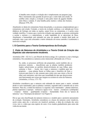 4
A batalha entre criação e evolução não é simplesmente um pequeno jogo.
Não é meramente uma questão de provar que o outro lado está errado. O
conflito entre criação e evolução é uma parte maior da gigante batalha
entre Deus e satanás. É uma batalha pelas mentes e almas dos homens.
(Duncan 1978, 59)
Atualmente os ideais do comunismo foram descartados, e as pessoas compreenderam que o
comunismo está errado. Contudo, a teoria da evolução continua a ser adotada por livros
didáticos de biologia em todas as nações, sejam livres ou comunistas, e é aceita como
verdade científica. A menos que a teoria da evolução seja superada, as pessoas continuarão
a aceitar o ateísmo e o materialismo, e serão impedidas de se aproximar de Deus.
Atualmente a humanidade está entrando em uma era quando o mundo ideal pode ser
realizado; mas o que está colocando o maior obstáculo em nosso caminho é exatamente a
teoria da evolução.
I. O Caminho para a Teoria Contemporânea da Evolução
1. Visão da Natureza de Aristóteles e a Teoria Cristã da Criação das
Espécies são eternamente imutáveis.
Aristóteles (384 - 322 A.C.), um filósofo da Grécia antiga, foi o primeiro a criar a biologia
sistemática. Ele considerava a natureza como intencional, afirmando em A Física:
Se, então, os processos artificiais são propositais, assim também são os
processos naturais; ... descobrimos que as plantas também produzem
órgãos subservientes ao perfeito desenvolvimento de suas folhas, para
sustentar o fruto ... Assim, isto é para a natureza e também para um
propósito ... essas plantas fazem as folhas para o benefício do fruto e
crescem para baixo (e não somente para cima) com suas raízes a fim de
obter seus nutrientes, está claro que casualidade do tipo que descrevemos
está funcionando nas coisas que surgem ou existem no curso da Natureza.
(Aristóteles, A Física, 173 -75)
Aristóteles considerava que a natureza está ordenada do menor para o maior, variando
desde os seres inanimados, para as plantas e animais, seguindo todo o caminho até os seres
humanos. Para ele, a ordem da natureza é a seguinte; seres inanimados – plantas inferiores,
plantas superiores e esponjas – moluscos e águas-vivas – insetos – crustáceos e cefalópodes
– ovíparos – baleias – quadrúpedes vivíparos – humanidade. Estes são os “passos da
natureza,” ou a “hierarquia da natureza” (ver Figura 1).
Diz-se que esta classificação da natureza tornou-se o modelo para o posterior pensamento
da evolução. Entretanto, Aristóteles considerava as classes da natureza como imutáveis,
assim como, para ele, o universo era imutável; portanto, a ideia da evolução dos seres
vivos, isto é, a ideia que uma espécie de seres vivos mudou gradualmente para outra não
vinha da sua mente.
 