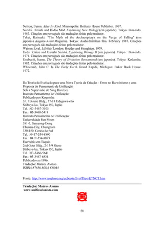 58
Nelson, Byron. After Its Kind. Minneapolis: Bethany House Publisher. 1967.
Suzuki, Hiroshi and Hideo Mod. Explaining New Biology (em japonês). Tokyo: Bun-eido.
1987. Citações em português são traduções feitas pelo tradutor.
Takei, Katsuaki. "The Myth of the Archaeopteryx on the Verge of Falling" (em
japonês). Kagaku-Asahi Magazine. Tokyo: Asahi-Shimbun Sha. February 1987. Citações
em português são traduções feitas pelo tradutor.
Watson. Lyal. Lifetide. London: Hodder and Stoughton. 1979.
Ueda, Rikizo and Hiroshi Suzuki. Explaining Biology II (em japonês). Tokyo : Bun-eido.
1974. Citações em português são traduções feitas pelo tradutor.
Usubuchi, Isamu. The Theory of Evolution Reexamined (em japonês). Tokyo: Kodansha.
1985. Citações em português são traduções feitas pelo tradutor.
Whitcomb, John C. Jr. The Early Earth. Grand Rapids, Michigan: Baker Book House.
1972.
Da Teoria da Evolução para uma Nova Teoria da Criação – Erros no Darwinismo e uma
Proposta do Pensamento de Unificação
Sob a Supervisão de Sang Hun Lee
Instituto Pensamento de Unificação
Publicado por Kogensha
3F. Totsune Bldg., 37-18 Udagawa-cho
Shibuya-ku, Tokyo 150, Japão
Tel. : 03-3467-3105
Fax : 03-3468-5418
Instituto Pensamento de Unificação
Universidade Sun Moon
381-7, Samyong-Dong
Chunan-City, Chungnam
330-150, Coreia do Sul
Tel. : 0417-554-8890
Fax.: 0417-554-8893
Escritório em Tóquio
2nd Goto Bldg., 2-15-9 Shoto
Shibuya-ku, Tokyo 150, Japão
Tel. : 03-3466-5641
Fax : 03-3467-6831
Publicado em 1996
Tradução: Marcos Alonso
ISBN4-87656-808-1 C0045
Fonte: http://www.truelove.org/ucbooks/EvolTheo/ETNCT.htm
Tradução: Marcos Alonso
www.unificacionista.com
 