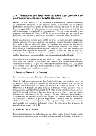 6
2. A Classificação dos Seres Vivos por Linne: Deus permitiu a ele
olhar para as amostras secretas dos espécimes.
O sueco Carl Von Linne (1707-1778), o fundador da história natural, herdou a combinação
do pensamento aristotélico e das tradições cristãs, e acreditava que as espécies
fundamentais dos seres vivos criadas por Deus eram imutáveis. Ele disse que era grato que
Deus tinha permitido a ele olhar para as amostras secretas de espécimes, e dedicado sua
vida à tarefa de descrever e classificar todas as espécies. Ele expressou os resultados de sua
pesquisa em O Sistema da Natureza (1735), um pequeno folheto que, ao longo de um
período de várias décadas, se desenvolveu em uma obra consistindo de vários volumes.
Linne considerava as espécies como sendo um grupo de indivíduos com semelhanças
mútuas, tal como filhos se assemelham com seus pais, e que havia tantas espécies como
Deus tinha criado no início. Entretanto, ele reconhecia que mesmo em uma espécie
particular de plantas, algumas flores tinham cores diferentes, ou tinham flores duplas, e que
leves diferenças ocorriam dependendo de certas condições como clima, terra e nutrição; ele
denominou essas espécies de “variedades” (híbridos). A visão de Linne era que Deus
realmente tinha criado todas as espécies, mas tendo feito isso, Ele não interferia com os
detalhes da natureza, e que as variedades eram formadas através da hibridização.
Linne classificou detalhadamernte os seres vivos em “classes,” cada classe em “ordens,”
cada ordem em “gênero,” e cada gênero em “espécie.” Ele também estabeleceu uma
“nomenclatura binomial,” na qual cada ser vivo recebia um nome duplo, isto é, seu gênero
e sua espécie. Com o posterior desenvolvimento da ciência, a classificação artificial de
Linne evoluiu para uma classificação natural.
3. Teoria da Evolução de Lamarck
Seres vivos se desenvolvem de estágios inferiores para estágios superiores.
No século XVII, com o surgimento da filosofia do Iluminismo, a qual enfatizava o conceito
de progresso, surgiu a ideia da evolução dos seres vivos. No século XVIII, essa ideia se
expandiu com contribuições dos pensadores franceses G. Comte de Buffon, P. M. de
Maupertuis, e D. Diderot. Uma clara afirmação da teoria da evolução dos seres vivos foi
lançada quando Jean Baptiste de Lamarck (1744 -1829) publicou sua Filosofia dos Animais
em 1809. Lamarck explicou, na base dos fatos, que os seres vivos evoluem de estágios
inferiores para estágios superiores. Para Lamarck, a força de vida inerente nos seres vivos é
o elemento que traz evolução; através dessa força de vida, os seres vivos se desenvolvem
do simples para o complexo, o que traz irregularidade (variedade) entre eles. Além disso,
ele disse, os seres vivos têm a capacidade de dar surgimento a órgãos de acordo com, e em
conformidade com condições ambientais. Assim, ele estabeleceu dois princípios da
evolução, como segue: (ver Fig. 2)
i) Teoria de Uso e Desuso
Em um animal que ainda não tenha alcançado seu estágio final de desenvolvimento, quanto
mais frequente e constantemente um órgão é utilizado, mais ele se fortalece, se desenvolve,
 