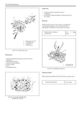 6B-16 MOTOR (Mecánica)
Inspección
4
Uno
Tres
Febrero
•
•
Verificar el estado y Sustituya el retén si
está dañado.
Compruebe el estado de desgaste, la placa del rotor y la
la vivienda.
Medición
Medir la distancia entre el rotor exterior y el alojamiento
a la utilización de galga, y si eso es por encima de la
especificado se sustituyen o rotor exterior o la vivienda.
Distaþa del rotor exterior y
carcasa (mm)
0.31
menos
Y Mayo
1.
2.
3.
4.
5.
Bomba de aceite GENERAL
INTERIOR ROTOR
EXTERIOR ROTOR
Lugar ROTOR
Válvulas Descargar
Uno
FIG. 6B - 32 bomba de aceite
Eliminación
1. polea del cigüeñal, tapa exterior, tensor de la correa
distribución
2. Distribución del piñón
3. Apoyar el motor delantero
4. Aceite de Baño
5. Sorb
6. La bomba de aceite
Febrero
1.
2.
EXTERIOR ROTOR
INTERIOR ROTOR
FIG. 6B - 34 midiendo la distancia
Distancia lateral
Medir la distancia usando un lado calibre borde y espesores recta.
Distancia lateral (mm) 0,15 y menos
FIG. 6B - 33 tornillos REMOCIÓN
BOMBA DE ACEITE
 