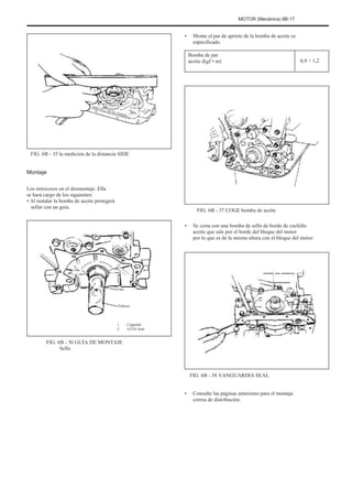 MOTOR (Mecánica) 6B-17
• Monte el par de apriete de la bomba de aceite es
especificado.
Bomba de par
aceite (kgf • m) 0,9 ÷ 1,2
FIG. 6B - 35 la medición de la distancia SIDE
Montaje
Los retrocesos en el desmontaje. Ella
se hará cargo de los siguientes:
• Al instalar la bomba de aceite protegerá
sellar con un guía.
•
FIG. 6B - 37 COGE bomba de aceite
Se corta con una bomba de sello de borde de cuchillo
aceite que sale por el borde del bloque del motor
por lo que es de la misma altura con el bloque del motor.
Uno
Febrero
1.
2.
Cigüeñal
GUÍA Seal
FIG. 6B - 36 GUÍA DE MONTAJE
Sello
FIG. 6B - 38 VANGUARDIA SEAL
• Consulte las páginas anteriores para el montaje
correa de distribución.
 