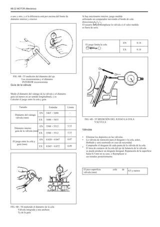 6B-22 MOTOR (Mecánica)
o uno y otro, y si la diferencia está por encima del límite de
diámetro interior y exterior.
Si hay micrómetro interior, juego medida
utilizando un comparador moviendo el borde de cola
direcciones 1, 2.
El usuario deberá reemplazar la válvula si el valor medido
es fuera de serie.
El juego limita la cola
12 (mm)
EN
EX
0.14
0.18
Uno
FIG. 6B - 53 medición del diámetro del eje
Los excursionistas y el diámetro
INTERIOR excursionistas
Guía de la válvula
Medir el diámetro del vástago de la válvula y el diámetro
guía (al menos en un sentido longitudinal), y es
Calcular el juego entre la cola y guía
Tamaño
Diámetro del vástago
válvula (mm)
Diámetro interno
guía de la válvula (mm)
El juego entre la cola y
guía (mm)
EN
EX
EN
EX
EN
EX
Estándar
5465 ÷ 5480
5440 ÷ 5455
5500 ÷ 5512
5500 ÷ 5512
0.020 ÷ 0.047
0.045 ÷ 0.072
Límite
-
-
5.53
5.53
0.07
0.09
Febrero
FIG. 6B - 55 MEDICIÓN DEL JUEGO LA COLA
VALVULA
Válvulas
•
•
•
Eliminar los depósitos en las válvulas.
La válvula de retención para el desgaste o la cola, ardor,
Doblado y será sustituido en caso de necesidad.
Compruebe el desgaste de cada punta de la válvula de la cola.
El área de contacto de la cola del eje de balancín de la válvula
se puede producir un desgaste desigual. Reparación de la superficie
hasta 0,5 mm en su caso, o Reemplazar si
ser tratados posteriormente.
El pico superficie
válvula (mm)
cola de
0,5 y menos
FIG. 6B - 54 midiendo el diámetro de la cola
Válvula integrada y una anchura
Ty de la guía
 