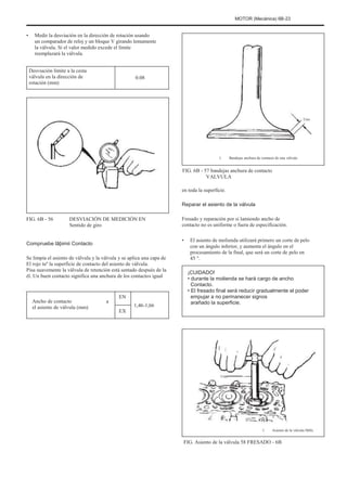 MOTOR (Mecánica) 6B-23
• Medir la desviación en la dirección de rotación usando
un comparador de reloj y un bloque V girando lentamente
la válvula. Si el valor medido excede el límite
reemplazará la válvula.
Desviación límite a la cesta
válvula en la dirección de
rotación (mm)
0.08
Uno
1. Bandejas anchura de contacto de una válvula
FIG. 6B - 57 bandejas anchura de contacto
VALVULA
en toda la superficie.
Reparar el asiento de la válvula
FIG. 6B - 56 DESVIACIÓN DE MEDICIÓN EN
Sentido de giro
Fresado y reparación por si lamiendo ancho de
contacto no es uniforme o fuera de especificación.
• El asiento de molienda utilizará primero un corte de pelo
con un ángulo inferior, y aumenta el ángulo en el
procesamiento de la final, que será un corte de pelo en
45 °.
¡CUIDADO!
• durante la molienda se hará cargo de ancho
Contacto.
• El fresado final será reducir gradualmente el poder
empujar a no permanecer signos
arañado la superficie.
Compruebe lãþimii Contacto
Se limpia el asiento de válvula y la válvula y se aplica una capa de
El rojo tuº la superficie de contacto del asiento de válvula.
Pisa suavemente la válvula de retención está sentado después de la
él. Un buen contacto significa una anchura de los contactos igual
Ancho de contacto
el asiento de válvula (mm)
a
EN
EX
1,46-1,66
Uno
1. Asiento de la válvula Mills
FIG. Asiento de la válvula 58 FRESADO - 6B
 