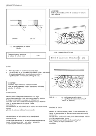 6B-24 MOTOR (Mecánica)
¡CUIDADO!
Medir la planeidad superficie de la cabeza del cilindro
cada diagonal.
15
45
15
45
(Admisión) (SALIDA)
FIG. 6B - 59 ángulos de asiento
Válvula
Ovalidad máxima admisible
la cabeza de válvula (mm)
FIG. Culata 60 MEDIDA - 6B
0.05
El límite de la deformación del colector (mm) 0.10
Culata
•
•
Retire depósitos en la cámara de combustión.
Tenga cuidado de no zgâriaþi agujeros en la cabeza del cilindro
De escape y de admisión, cámara de combustión y
superficie de los asientos de la culata y válvulas.
¡CUIDADO!
Todos los depósitos deben ser removidos sin
rayar las superficies de la cabeza del cilindro, válvulas y
asientos de válvula.
Culata planitud
Medida planitud 6 lugares diferentes con una regla
derecho y un calibrador. Si el valor medido está por encima
límite permisible está marcada por la distorsionada
colocado sobre una superficie plana y reparado por abrasión
Fine. Si la reparación no es posible, culata
reemplazará.
La deformación de la superficie de la cabeza del cilindro puede
reducir
pérdida de potencia debido a la compresión.
La deformación de la superficie de la galería de los
asentamientos
Inspeccione la superficie de la galería de los asentamientos
culata utilizando una regla y una galga y reparación
o reemplazar la culata si es necesario.
FIG. 6B - 61 Las mediciones de deformación
Las superficies de los asentamientos A
Colector de admisión
Resortes de válvula
Muelles de válvulas débiles pueden causar vibraciones, sin
hablar de la posibilidad de la potencia del motor debido a la
disminución
escape de los gases producidos por la reducción de la presión
colocar el asiento de la válvula.
Reemplace los resortes de válvula cuya longitud
libre y estado de carga son inferiores a los
admisible.
 
