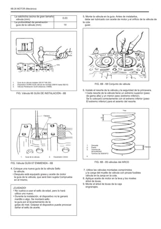 6B-26 MOTOR (Mecánica)
La salchicha cecina de gran tamaño
válvula (mm)
La profundidad de penetración
guía de la válvula (mm)
0.03
14
5. Monte la válvula en la guía. Antes de instalarlos,
debe ser lubricado con aceite de motor y el orificio de la válvula de
la cola
guiar.
Tres
Febrero
Uno
1.
2.
3.
Guía de la válvula Installer (09.917-98.220)
Dispositivo DORN GUÍA válvula de montaje (09916 hasta 58210)
Válvula Penetración GUÍA distancia (14MM)
FIG. 6B - 68 Conjunto de válvula
6. Instale el resorte de la válvula y la seguridad de la primavera.
• Cada resorte de la válvula tiene un extremo superior (paso
de gama alta) y un menor paso (extremo inferior).
Se lo colocará correctamente con el extremo inferior (paso
El extremo inferior) para el asiento del resorte.
Tres
FIG. Válvula 66 GUÍA DE INSTALACIÓN - 6B
Febrero
Uno Uno
1.
2.
3.
1. Guía de la válvula 2. Escariador 2,5mm 4.
Zancada
Pasito
Termine de
SEGURIDAD
Termine de ASIENTO
Febrero
4
FIG. Válvula GUÍA 67 ENMIENDA - 6B
4. Coloque una nueva guía de la válvula Sello
la válvula.
• Después está equipado grasa y aceite de motor
la guía de la válvula, que será bien sujeta Comprueba
en el mismo.
¡CUIDADO!
• No vuelva a usar el sello de edad, pero lo hará
utilice uno nuevo.
• Durante la instalación, el dispositivo no le ganará
martillo o algo. Se montará sello
la guía por el levantamiento de la
gotas de miel. Golpear el dispositivo puede provocar
dañar el sello de aceite.
FIG. 6B - 69 válvulas del ARCO
7. Utilice las válvulas montadas comprimidos
y la carga del muelle de válvula con pinzas fusibles
válvula en la zanja en la cola.
8. Aplique aceite de motor en la leva y los niveles
árbol de levas.
9. Monte el árbol de levas de la caja
engranajes.
 