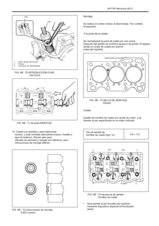 MOTOR (Mecánica) 6B-27
Tres
Uno
Montaje
Se realiza en orden inverso al desmontaje. Ten cuidado
la siguiente:
Febrero Y la junta de la culata
Se reemplazará la junta de culata por una nueva
Después del partido se confirma agujeros de aceite. El agujero
aceite en juntas de culata son para el
polea del cigüeñal.
APERTURA DE ACEITE
1.
2.
3.
DISP. Monte VÁLVULAS
Pinzas
VALVULA DE SEGURIDAD
FIG. 6B - 70 INTRODUCCIÓN FUSE
VALVULA
FIG. 6B - 73 SELLO DE MONTAJE
Cilindro
Culata
Cepille los tornillos de culata con aceite de motor, y es
Apretar al par especificado en el orden indicado.
FIG. 6B - 71 de levas MONTAJE
10. Cepillo con petróleo y axel balancines
rockero, y está montada basculante brazos, muelles y
ejes de balancín. Rocker ejes para
válvulas de admisión y escape son idénticos, pero
instrucciones de montaje difieren.
Par de apriete de
tornillos de culata (kgf • m) 6,5 ÷ 7,0
7 Uno Tres 5
8 4 Febrero 6
FIG. 6B - 74 secuencia de apriete
Tornillos de culata
•
FIG. 6B - 72 Instrucciones de montaje
EJES rockero
Será apriete al par la polea del cigüeñal,
mediante dispositivo especial (inmovilizador
árbol).
 