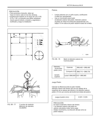 MOTOR (Mecánica) 6B-29
PRECAUCIÓN
• Para aumentar el tamaño, debe ser
hacer el mismo valor en los tres cilindros.
• ampliaciones estarán en el rango de 0.25, 0.50,
0.75 y 1.00, y el tamaño que deben adoptarse
mismo para el cilindro, el pistón y segmenþi a
rectificado y luego la instalación.
Pistons
•
•
Limpia pistones con un paño suave y verificación
si debe ser reemplazado.
Use un micrómetro para medir
el diámetro exterior del pistón. Diámetro exterior
el pistón se mide en la dirección perpendicular a la
bolþul 15 mm altura de pistón desde la base de la falda.
Uno
Febrero
Uno
Tres
1. 15MM
FIG. 6B - 78 Medir el diámetro exterior de
Cuencia pistón
Estándar
Comparto 0.25
Diámetro
al aire libre
pistón (mm)
tamaño
superior
Ø68,465 ÷ Ø68,485
Ø68,715 ÷ Ø68,735
cuota II Ø68,965 0,50 ÷ Ø68,985
Juego Pistón
Calcular la diferencia entre el valor medido
diámetro interior del cilindro (50 mm por debajo de la
superficie de la cabeza del cilindro) y el diámetro exterior
pistón (15 mm por encima del borde de la falda del pistón).
Juega el pistón (mm) 0.025 ÷ 0.045
FIG. 6B - 77 Y puntos de medición
Medición de diámetro
CILINDRO
PRECAUCIÓN
Al medir el diámetro interior del cilindro
Y el diámetro exterior del pistón es
valores calculados miden tanto juego
direþia movimiento y la dirección del eje como se
pistón bolþului.
 