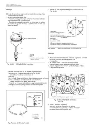 6B-32 MOTOR (Mecánica)
Montaje
El revés de someterse a procedimientos de desmontaje. Va a
cuidar de los siguientes:
1. en el conjunto del pistón Biel.
• Instale la biela y pistón lejos extremo inferior sobre bolþul
pistón y segura con fusible circular.
Departamentos están marcados en el montaje de cabeza
de pistón, un agujero de flecha y la lubricación en Biel. (ver
figura de abajo)
Uno Febrero
3. Instale los tres segmenþi ellos posicionando ranuras
Fig. 6B-85.
5
4
Uno
7
7
7
7
Febrero
A la polea del cigüeñal
1. MARCADO
2. hendidura SEGMENTO NO.1
Tres
3. SEGMENTO NO.2 hendidura
4. SEGMENTO raja LUBRICACIÓN (raspadura ANILLO
06 de agosto
SUPERIOR)
5. LA ENTRADA
Evacuación 6. PARTE
7. 45 °
8. SEGMENTO distancia hendidura LUBRICACIÓN
9. SEGMENTO ranura de lubricación (raspar anillo inferior)
9
Tres
4
Fig. 6B-87 Ranuras Posiciones SEGMENÞILOR
1. PISTON
2. FLECHA
3. Biel
4. Los orificios de lubricación (por
Lado de admisión)
Montaje
1. Aplique aceite de motor a los pistones, segmenþi, paredes
cilindros, cuzineþi, pernos de pistón y el
muñequillas.
2. Al instalar bielas y pistones están equipados
mangas para proteger a los pernos de la biela.
3. Inserte el pistón en el cilindro con la flecha que indica
a la polea del cigüeñal.
Fig. 6B-85 ASAMBLEA Biel y el pistón
• Existe una marcada "R" en la parte superior frontal
Segmento no. 2, ya que aparece en la Fig. 6B-86.
Al instalar el pistón se sentará con el
marcado.
No.1 y No.2 • Segmenþii tienen diferentes espesores, así como
forma y color de la zona de contacto con el cilindro.
Para la identificación, véase la fig. 6B-86.
• Cuando se introduce la instalación segmento de lubricación
distanþorul primero y luego los dos anillos de raspador. Uno Febrero
TAGS
Uno
Febrero
Tres
1 PARTE 2 PARTE polea del cigüeñal volante
Fig. 6B-88 MARCAS EN CABEZAS
PISTON
4. tablet Comprimir segmenþii
segmeþi, sentarse dispositivo de tableta
se inserta cilindro segmenþi y cabeza del pistón
el cilindro por el pistón golpea fácil.
R
1. Segmento 1
2. Segmento 2
3.SEGMENT
Lubricación. La
Fig. Posición 6B-86 y Mark pistón
 