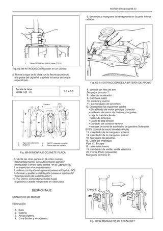 MOTOR (Mecánica) 6B-33
5. desemboca manguera de refrigerante en la parte inferior
radiador.
Uno
1. Tablet SEGMENÞI (09916 hasta 77310)
Fig. 6B-89 INTRODUCCIÓN pistón en un cilindro
5. Monte la tapa de la biela con la flecha apuntando
a la polea del cigüeñal y apriete la tuerca de torque
especificado.
Apriete la tapa
varilla (kgf • m) 3.1 a 3.5
Fig. 6B-91 EXTRACCIÓN DE LA BATERÍA DE APOYO
6. carcasa del filtro de aire
Disipador de calor 7.
8. cable del acelerador
9. Campana Latch
10. cabezal y cuerno
11. La manguera de servofreno
12. Desconecte los siguientes cables
• El cableado del motor principal Conector
• cableado del motor de fusibles principales
• caja de cambios Arnés
• Motor de arranque
• Cable de alta tensión
• Contacto del conector revertir
• mangas de corte de suministro de gasolina Solenoide
BVSV (control de vacío bimetal válvula)
13. calentador de la manguera, exterior
14. calentador de la manguera, interior
15. Manguera de gasolina
16. Cable del embrague
Pipe 17. Escape
18. cable velocímetro
19. cambiador de varilla, varilla selectora
20. Frente Piñón (izquierda)
Manguera de freno 21.
Febrero Uno
Tres
4
1.
2.
Tapa del rodamiento
FLECHA
3.
4.
PARTE polea del cigüeñal
Tuerca tapa del cojinete
Fig. 6B-90 MONTAJE COJINETE PLACA
6. Monte las otras partes en el orden inverso
desmantelamiento. Consulte cinturón párrafo "
distribución y tensor de la correa "en el Capítulo 6B.
7 se inserta en el aceite del motor.
8. relleno con líquido refrigerante (véase el Capítulo 6C).
9. Revisar y ajustar la distribución (véase el capítulo 6F
"Configuración de la distribución").
10. Por último, comprobar posibles fugas
o gasolina o aceite refrigerante en cada junta.
DESMONTAJE
CONJUNTO DE MOTOR
Clamp-E
Eliminación
1.
2.
3.
4.
Bata
Batería
Ayuda Batería
Cara Buclier y el cableado.
Fig. 6B-92 MANGUERA DE FRENO OFF
 
