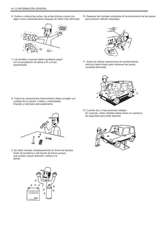 1A-12 INFORMACIÓN GENERAL
6. Vuelva a colocar las juntas, las juntas tóricas y pines con
algún nuevo reasentamiento después de haber sido eliminado.
10. Después del montaje comprobar el funcionamiento de las piezas
para prevenir defecto reapariþia.
7. Los tornillos y tuercas deben apretarse según
con la recopilación de datos a fin y el par
especificado.
11. Antes de realizar operaciones de mantenimiento,
vehículo debe limpiar para mantener las partes
suciedad eliminada.
8. Todos los componentes desmontados deben arreglar con
cuidado de no perder o dañar y necesidades
limpiado y lubricado adecuadamente.
12. Cuando dos o más personas trabajan
En conjunto, estas medidas deben tener en cuenta la
de seguridad para evitar lesiones.
9. Se debe manejar cuidadosamente en forma de líquidos
Ácido de la batería o del líquido de frenos porque
que pueden causar lesiones o daños a la
partes.
 